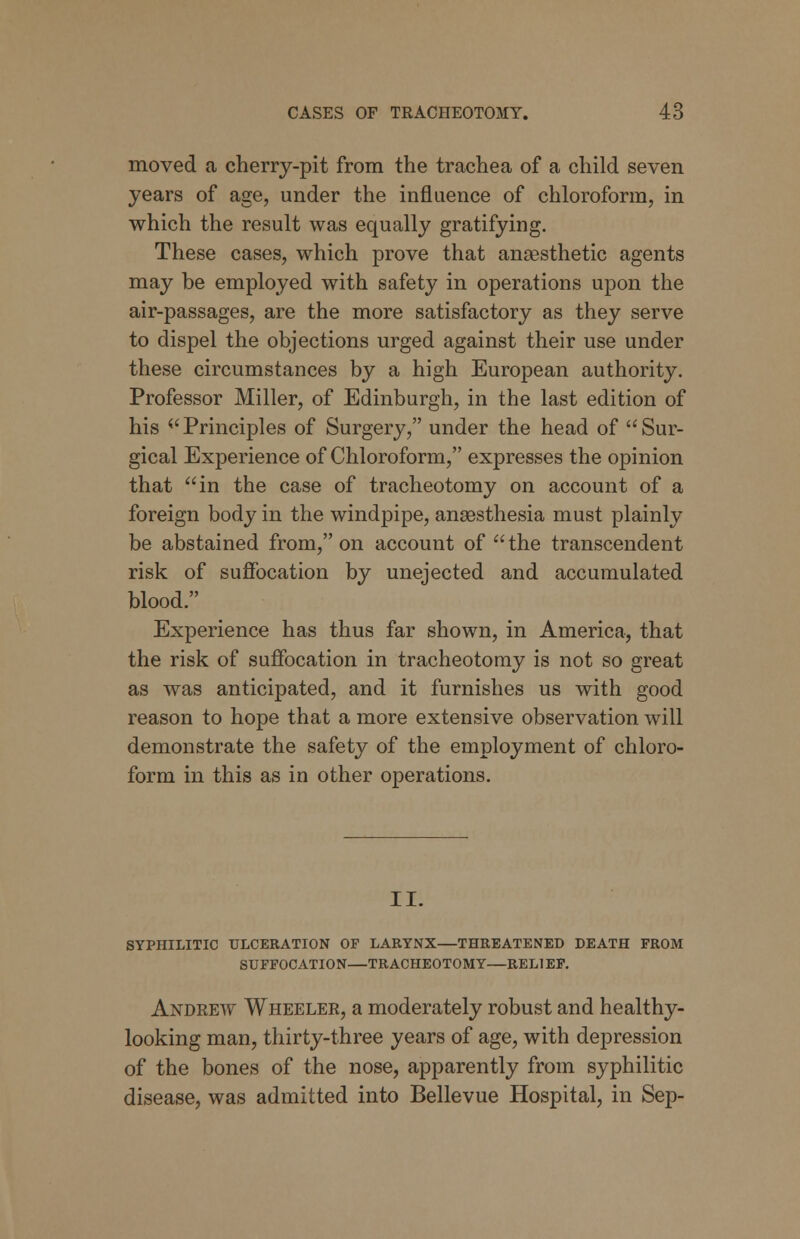moved a cherry-pit from the trachea of a child seven years of age, under the influence of chloroform, in which the result was equally gratifying. These cases, which prove that anaesthetic agents may be employed with safety in operations upon the air-passages, are the more satisfactory as they serve to dispel the objections urged against their use under these circumstances by a high European authority. Professor Miller, of Edinburgh, in the last edition of his Principles of Surgery, under the head of Sur- gical Experience of Chloroform, expresses the opinion that in the case of tracheotomy on account of a foreign body in the windpipe, anaesthesia must plainly be abstained from, on account of  the transcendent risk of suffocation by unejected and accumulated blood. Experience has thus far shown, in America, that the risk of suffocation in tracheotomy is not so great as was anticipated, and it furnishes us with good reason to hope that a more extensive observation will demonstrate the safety of the employment of chloro- form in this as in other operations. II. SYPHILITIC ULCERATION OF LARYNX—THREATENED DEATH FROM SUFFOCATION—TRACHEOTOMY—REL1EF. Andrew Wheeler, a moderately robust and healthy- looking man, thirty-three years of age, with depression of the bones of the nose, apparently from syphilitic disease, was admitted into Bellevue Hospital, in Sep-