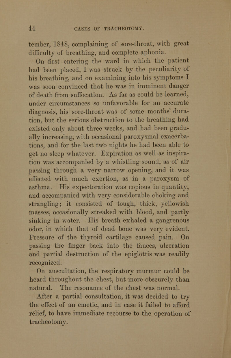 tember, 1848, complaining of sore-throat, with great difficulty of breathing, and complete aphonia. On first entering the ward in which the patient had been placed, I was struck by the peculiarity of his breathing, and on examining into his symptoms I was soon convinced that he was in imminent danger of death from suffocation. As far as could be learned, under circumstances so unfavorable for an accurate diagnosis, his sore-throat was of some months' dura- tion, but the serious obstruction to the breathing had existed only about three weeks, and had been gradu- ally increasing, with occasional paroxysmal exacerba- tions, and for the last two nights he had been able to get no sleep whatever. Expiration as well as inspira- tion was accompanied by a whistling sound, as of air passing through a very narrow opening, and it was effected with much exertion, as in a paroxysm of asthma. His expectoration was copious in quantity, and accompanied with very considerable choking and strangling; it consisted of tough, thick, yellowish masses, occasionally streaked with blood, and partly sinking in water. His breath exhaled a gangrenous odor, in which that of dead bone was very evident. Pressure of the thyroid cartilage caused pain. On passing the finger back into the fauces, ulceration and partial destruction of the epiglottis was readily recognized. On auscultation, the respiratory murmur could be heard throughout the chest, but more obscurely than natural. The resonance of the chest was normal. After a partial consultation, it was decided to try the effect of an emetic, and in case it failed to afford relief, to have immediate recourse to the operation of tracheotomy.