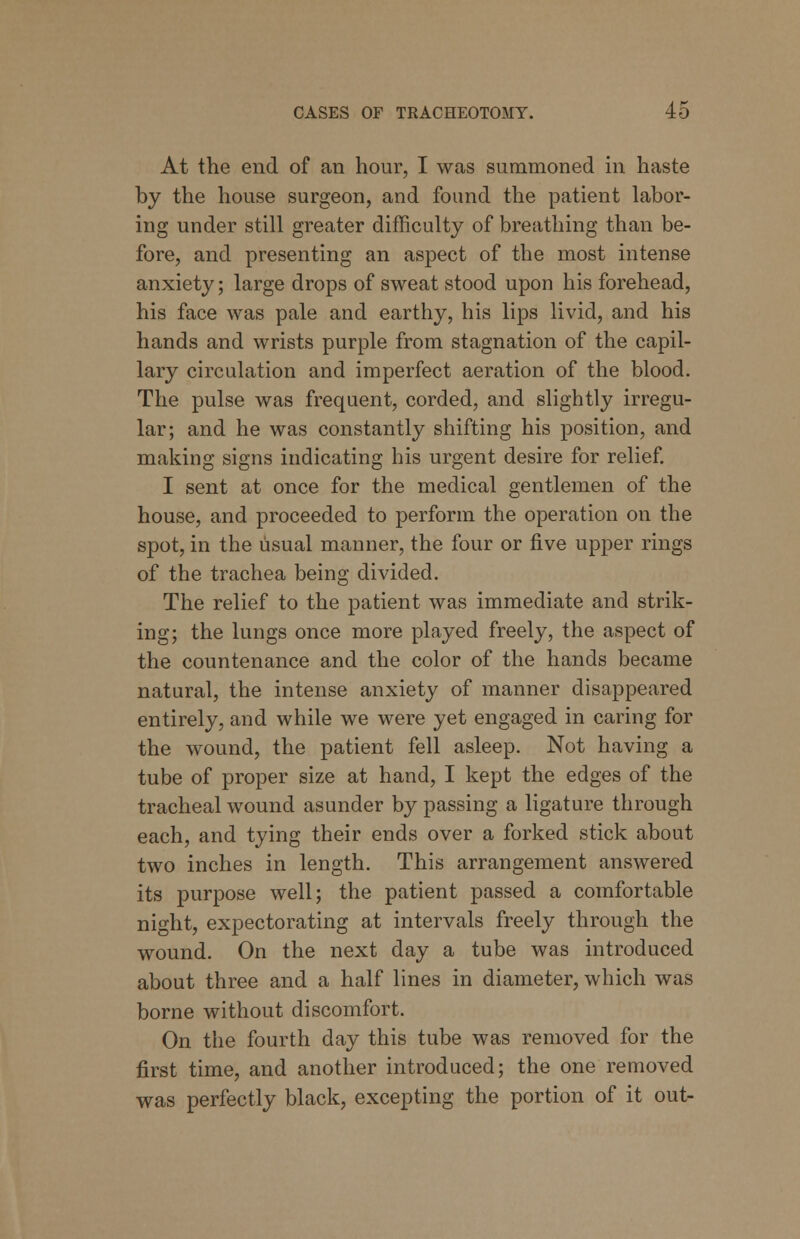 At the end of an hour, I was summoned in haste by the house surgeon, and found the patient labor- ing under still greater difficulty of breathing than be- fore, and presenting an aspect of the most intense anxiety; large drops of sweat stood upon his forehead, his face was pale and earthy, his lips livid, and his hands and wrists purple from stagnation of the capil- lary circulation and imperfect aeration of the blood. The pulse was frequent, corded, and slightly irregu- lar; and he was constantly shifting his position, and making signs indicating his urgent desire for relief. I sent at once for the medical gentlemen of the house, and proceeded to perforin the operation on the spot, in the usual manner, the four or five upper rings of the trachea being divided. The relief to the patient was immediate and strik- ing; the lungs once more played freely, the aspect of the countenance and the color of the hands became natural, the intense anxiety of manner disappeared entirely, and while we were yet engaged in caring for the wound, the patient fell asleep. Not having a tube of proper size at hand, I kept the edges of the tracheal wound asunder by passing a ligature through each, and tying their ends over a forked stick about two inches in length. This arrangement answered its purpose well; the patient passed a comfortable night, expectorating at intervals freely through the wound. On the next day a tube was introduced about three and a half lines in diameter, which was borne without discomfort. On the fourth day this tube was removed for the first time, and another introduced; the one removed was perfectly black, excepting the portion of it out-