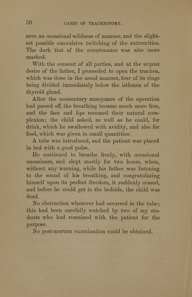 save an occasional wildness of manner, and the slight- est possible convulsive twitching of the extremities. The dark tint of the countenance was also more marked. With the consent of all parties, and at the urgent desire of the father, I proceeded to open the trachea, which was done in the usual manner, four of its rings being divided immediately below the isthmus of the thyroid gland. After the momentary annoyance of the operation had passed off, the breathing became much more free, and the face and lips resumed their natural com- plexion; the child asked, as well as he could, for drink, which he swallowed with avidity, and also for food, which was given in small quantities. A tube was introduced, and the patient was placed in bed with a good pulse. He continued to breathe freely, with occasional uneasiness, and slept mostly for two hours, when, without any warning, while his father was listening to the sound of his breathing, and congratulating himself upon its perfect freedom, it suddenly ceased, and before he could get to the bedside, the child was dead. No obstruction whatever had occurred in the tube; this had been carefully watched by two of my stu- dents who had remained with the patient for the purpose. No post-mortem examination could be obtained.