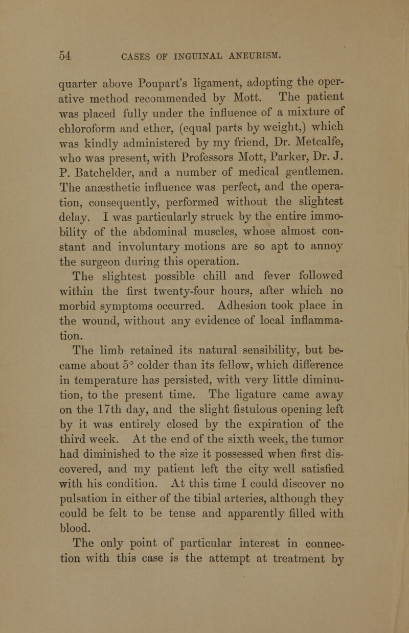quarter above Poupart's ligament, adopting the oper- ative method recommended by Mott. The patient was placed fully under the influence of a mixture of chloroform and ether, (equal parts by weight,) which was kindly administered by my friend, Dr. Metcalfe, who was present, with Professors Mott, Parker, Dr. J. P. Batchelder, and a number of medical gentlemen. The anaesthetic influence was perfect, and the opera- tion, consequently, performed without the slightest delay. I was particularly struck by the entire immo- bility of the abdominal muscles, whose almost con- stant and involuntary motions are so apt to annoy the surgeon during this operation. The slightest possible chill and fever followed within the first twenty-four hours, after which no morbid symptoms occurred. Adhesion took place in the wound, without any evidence of local inflamma- tion. The limb retained its natural sensibility, but be- came about 5° colder than its fellow, which difference in temperature has persisted, with very little diminu- tion, to the present time. The ligature came away on the 17th day, and the slight fistulous opening left by it was entirely closed by the expiration of the third week. At the end of the sixth week, the tumor had diminished to the size it possessed when first dis- covered, and my patient left the city well satisfied with his condition. At this time I could discover no pulsation in either of the tibial arteries, although they could be felt to be tense and apparently filled with blood. The only point of particular interest in connec- tion with this case is the attempt at treatment by