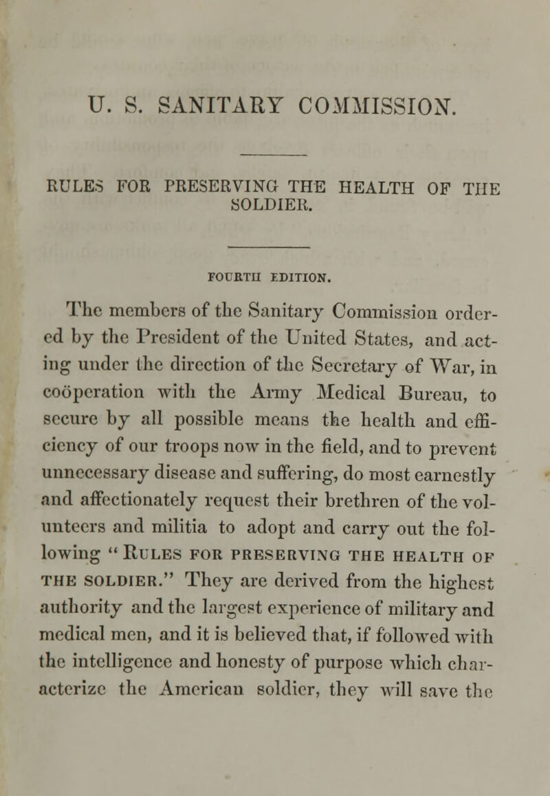 U. S. SANITARY COMMISSION. RULES FOR PRESERVING THE HEALTH OF THE SOLDIER. FOCETH EDITION. The members of the Sanitary Commission order- ed by the President of the United States, and act- ing under the direction of the Secretary of War, in cooperation with the Army Medical Bureau, to secure by all possible means the health and effi- ciency of our troops now in the field, and to prevent unnecessary disease and suffering, do most earnestly and affectionately request their brethren of the vol- unteers and militia to adopt and carry out the fol- lowing Rules for preserving the health op the soldier. They are derived from the highest authority and the largest experience of military and medical men, and it is believed that, if followed with the intelligence and honesty of purpose which char- acterize the American soldier, they will save the