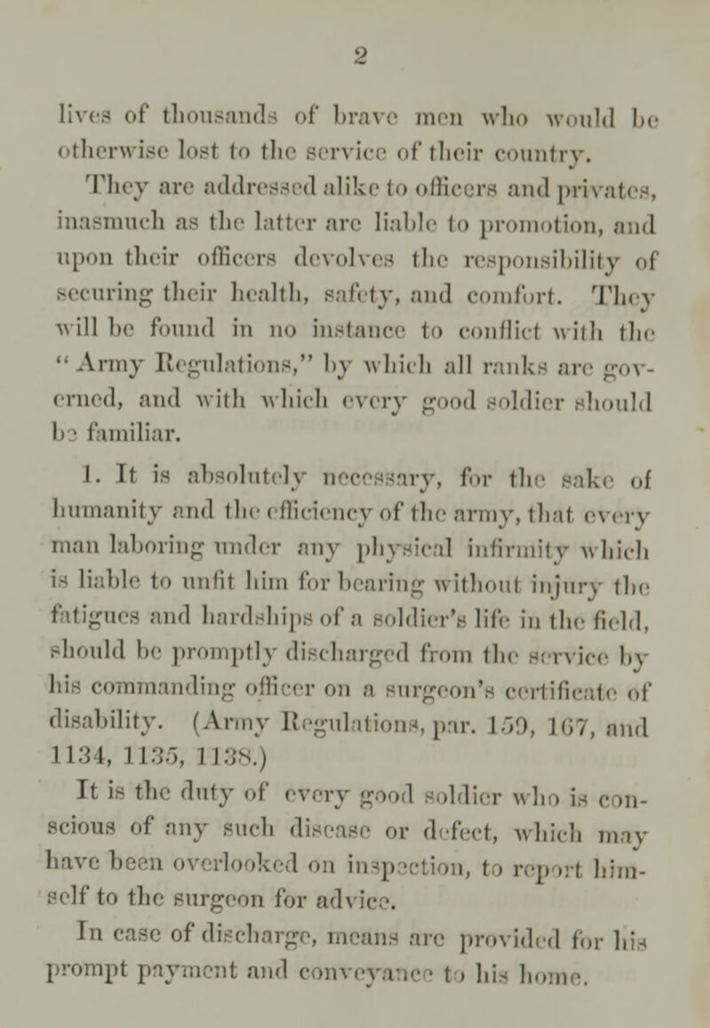 lives of thousands of brave men who would be otherwise lost to the service of their country. They arc addressed alike to officers and privates, inasmuch as the latter arc liable to promotion, and upon their officers devolves the responsibility oi securing their health, safety, and comfort. They will be found in do instance to conflict with the  Army Regulations, by which all ranks arc :. crned, and with which every good soldier should I) • familiar. I. If is absolutely necessary, for the sake of humanity and the efficiency of the army, thai every man laboring xtnder any physical infirmity which is liable to unlit him forbearing withoul injury the fittigueB and hardships of a soldici-v life in the Held, should be promptly discharged from the service by his commanding officer on a surgeon's certificate of disability. (Army Regulations,par. 150, 167, and 1134, 1135, I I:;n.) It is the duty of every good soldier who IS c >n- Bcious Of any such disease or defect, which may have been overlooked on insp setion, to report him- self to the surgeon for ad\ ice. In case of diecbarge, means are provided for His prompt payment and conveyanc • t > his home.