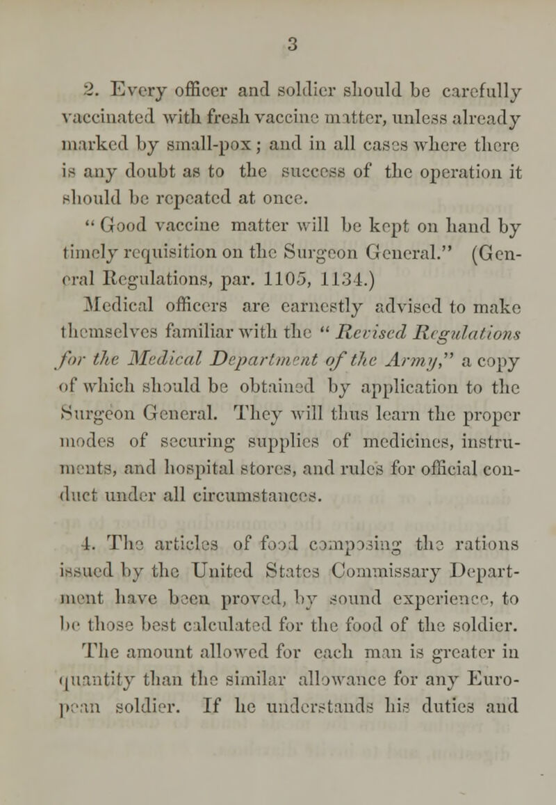 :1. Every officer and soldier should be carefully vaccinated with fresh vaccine m itter, unless already marked by small-pox; and in all cases where there is any doubt as to the success of the operation it should be repeated at once. Good vaccine matter Avill be kept on hand by timely requisition on the Surgeon General. (Gen- oral Regulations, par. 1105, 1134.) Medical officers are earnestly advised to make themselves familiar with the  Revised Regulations for the Medical Department of the Army, a copy of which should be obtained by application to the Surgeon General. They will thus learn the proper modes of securing supplies of medicines, instru- ments, and hospital stores, and rules for official con- duct under all circumstances. ■1. The articles of food composing the rations issued by the United States Commissary Depart- ment have been proved, by sound experience, to be those best calculated for the food of the soldier. The amount allowed for each man is greater in quantity than the similar allowance for any Euro- pean soldier. If he understands his duties and