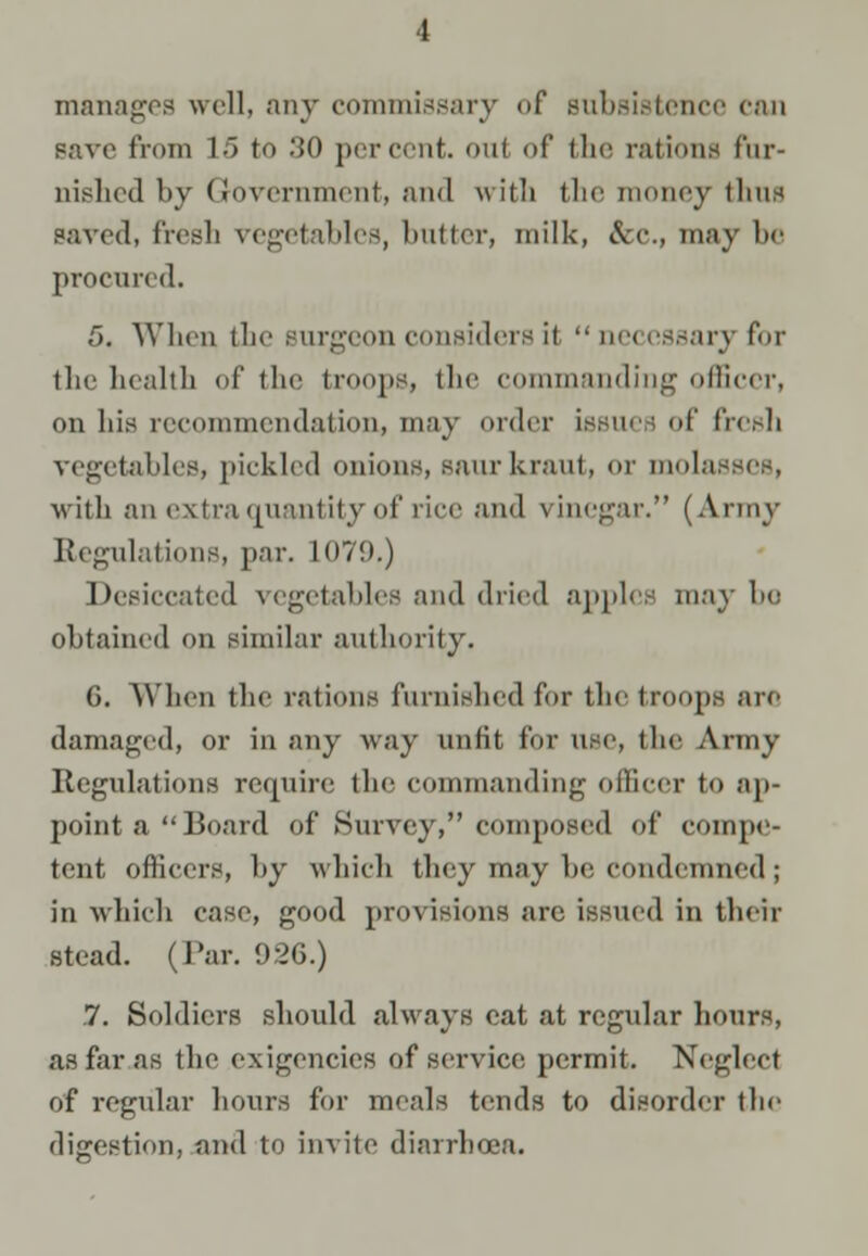 manages well, any commissary of subsistence can pave from 1 5 to 80 percent. OUf of the rations fnr- nished by Government, and with tbe money thus saved, fresh vegetables, butter, milk, &c, may bo procured. 5. When the surgeon considers it  nn essary for the health of the troops, the commanding officer, on his recommendation,, may order iasuea of fresh vegetables, pickled onions, saurkraut, <>r molasses, with an extra quantity of rice and vinegar. (Army Regulations, par. L079.) Desiccated vegetables and dried apples may be obtained on similar authority. G. When the rations furnished for the troop- an damaged, or in any way unfit for use, the Army Regulations require the commanding officer to ap- point a Board of Survey, composed of compe- tent officers, by which they may he condemned; in which case, good provisions are issued in their stead. (Par. 926.) .7. Soldiers should always cat at regular hours, as far as the exigencies of service permit. Neglect of regular hours for meals tends to disorder the digestion, and to invite diarrhoea.