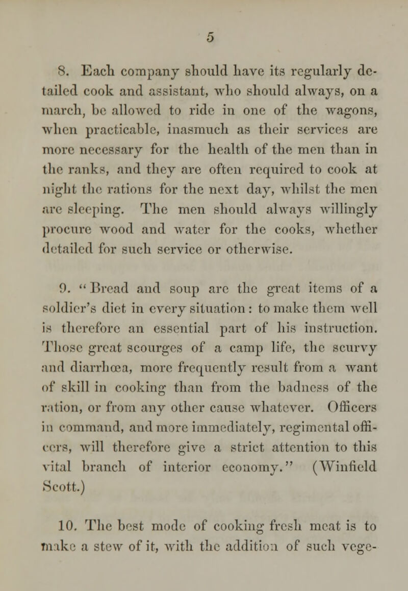 8. Each company should have its regularly de- tailed cook and assistant, who should always, on a march, be allowed to ride in one of the wagons, when practicable, inasmuch as their services are more necessary for the health of the men than in the ranks, and they are often required to cook at night the rations for the next day, whilst tbc men are sleeping. The men should always willingly procure wood and water for the cooks, whether detailed for such service or otherwise. 9.  Bread and soup arc the great items of a soldier's diet in every situation: to make them well is therefore an essential part of his instruction. Those great scourges of a camp life, tbc scurvy and diarrhoea, more frequently result from a want of skill in cooking than from the badness of the ration, or from any other cause whatever. Officers in command, and more immediately, regimental offi- cers, will therefore give a strict attention to this vital branch of interior economy. (Winfield Scott.) 10. The best mode of cooking fresh meat is to make a stew of it, with the addition of such vege-