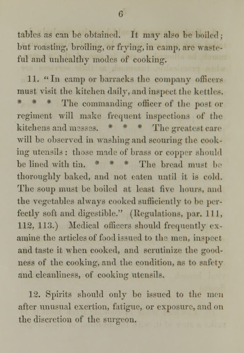 tables as can be obtained. Tf may also be boiled; but roasting*, broiling, bt frying,in eamp, are waste- ful and unhealthy modes of cooking. 11. In camp or barracks the company officers must visit the kitchen daily, and inspect the kettles. * * * The commanding officer of the posl or regiment will make frequent inspections of the kitehens and messes. * * * The greatest care will be observed in washing and scouring the cook- ing utensils : those made of brass or copper Bhouhl he lined with tin, *• * • The bread must be thoroughly baked, and not eaten until it is cold. The BOUp must be boiled at least live hours, and the vegetables always cooked sufficiently to be per- fectly soft and digestible. (Regulations, par. Lll, 112, 113,) Medical officers should frequently ex- amine the articles of food issued to the men, inspect and taste it, when cooked, and scrutinize the good- ness of the cooking, and the condition, as to safety and cleanliness, of cooking utensils. 12. Spirits should only be issued to the nun after unusual exertion, fatigue, or exposure, and on the discretion of the surgeon.