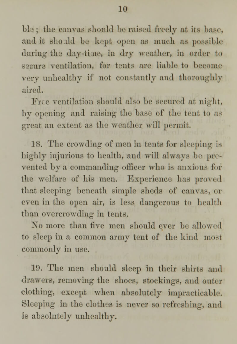 bl ■: the canvas should be raised freely al its base, and it sho il.l be kepi open as much as possible daring the d&y-ti ae, in <li-y weather, in order to ventilation, tor t tats are liable to heroine very unhealthy if not constantly and thoroughly aired. Free ventilation should also be secured at night, by opening and raising the base of the ten! to as great an extent as the weather will permit. 18. The crowding of men in tents for sleeping is highly injurious to health, and will always be [in- vented by a commanding officer who is anxious for the welfare of his men. Experience has proved thai sleeping beneath simple sheds of can\ even in the open air, is less dangerous to health than overcrowding in tents. No more than five men should ever be allowed to sleep in a common army tent of the hind mos1 commonly in use. 19. The men should sleep in their shirts and drawers, removing the shoes, stockings, and outer clothing, except when absolutely impracticable. Sleeping in the clothes is never so refreshing, and is absolutely unhealthy.