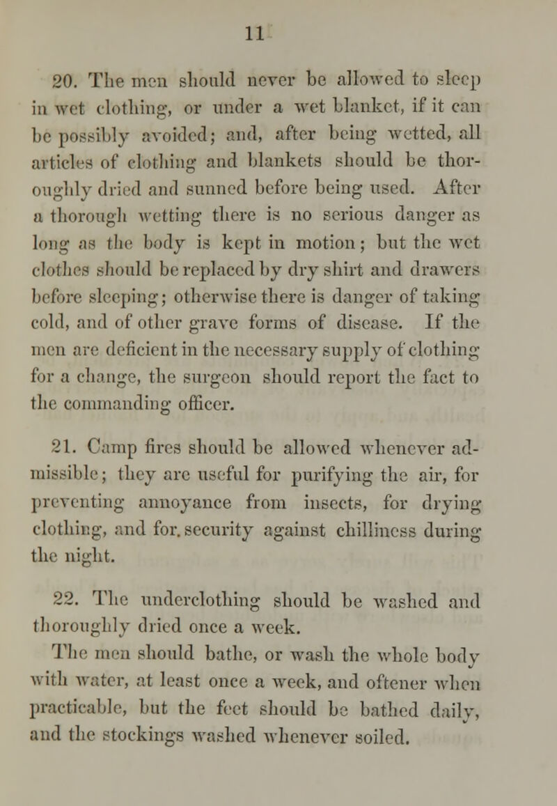20. The men should never be allowed to sleep iu wet clothing, or under a wet blanket, if it can l)e possibly avoided; and, after being wetted, all articles of clothing and blankets should be thor- oughly dried and sunned before being used. After a thorough wetting there is no serious danger as long as tlic body is kept in motion; but the wet clothes should be replaced by dry shirt and drawers before sleeping; otherwise there is danger of taking cold, and of other grave forms of disease. If the men are deficient in the necessary supply of clothing for a change, the surgeon should report the fact to the commanding officer. 21. Camp fires should be allowed whenever ad- missible; they arc useful for purifying the air, for preventing annoyance from insects, for drying clothing, and for. security against chilliness during the night. 22. The underclothing should be washed and thoroughly dried once a week. The men should bathe, or wash the whole body with water, at least once a week, and oftener when practicable, but the feet should be bathed daily, and the stockings washed whenever soiled.