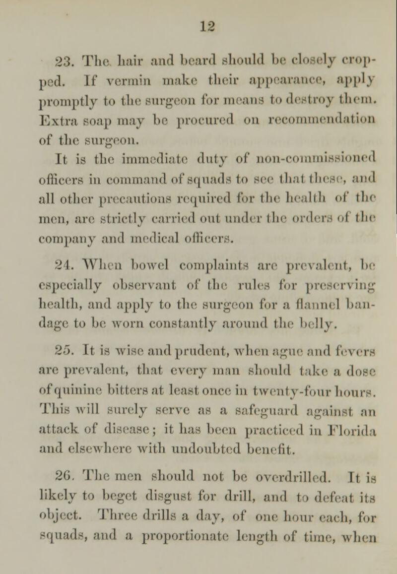 23. The hair and beard should be closely crop- ped. If vermin make their appearance! applj promptly to the surgeon for means to destroy them. Extra soap may be procured on recommendation of the surgeon. It is the immediate duty of non-commissioned officers in command of squads to sec thai these, and all other precautions required for the health of the men, are Btrictly carried oul iind< t the orders I the company and medical officers. 24. When bowel complaints are prevalent, be especially observant of the rules for preserving health, and apply to the Burgeon for a flannel ban- dage to be worn constantly around the belli. 25. It is wise and prudent, when ague and levers are prevalent, that, every man should take a dose of quinine hitters at least once in twenty-four hours. This will surely serve as a safeguard against an attack of disease; it lias been practiced in Florida and elsewhere with undoubted benefit. 2G. The men should not be overdrilled. It is likely to beget disgust for drill, and to defeat its object. Three drills a day, of one hour each, for squads, and a proportionate Length of tine-, when