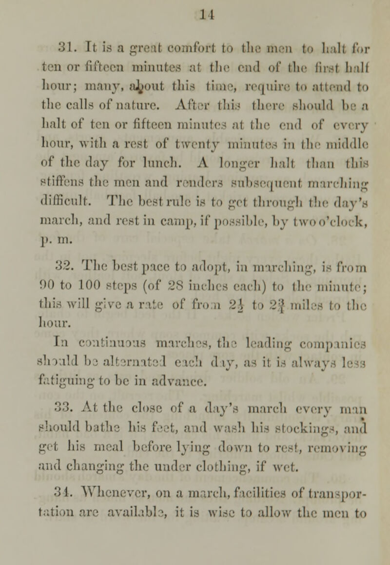 J1 31. It is a greal oomforl to the men to halt for ten or fifteen minutes al the end of the firs! boll hour; many, a^jout this time, require to attend to the calls of nature. Ajfcw this there should be a halt of ten or fifteen minutes al the end of every hour, with a rest of twenty minntes m the middle of the day for lunch. A longer hall than this stiffens the men and renders subsequent marching difficult. The bestrule is to get through the day's march, and rest in camp, if possible, by twoo'clock, j>. m. 32. Thebestpace to adopt, in marching, is from 90 to 100 steps (of 28 inches each) to the minute; this, will give a rate of fro a :>[ to 2| miles to the hour. In continuous marches, the leading companies should be alternated each day, as it is always less fatiguing to be in advance. 33. Al the close of a day's march every man should bathe his feet, a id wash his stockings, and get his meal before lying down to res!, removing and changing the under clothing, if wet. '■>[. Whenever, on a march, facilities of transpor- tation are available, it is wise to allow the men to