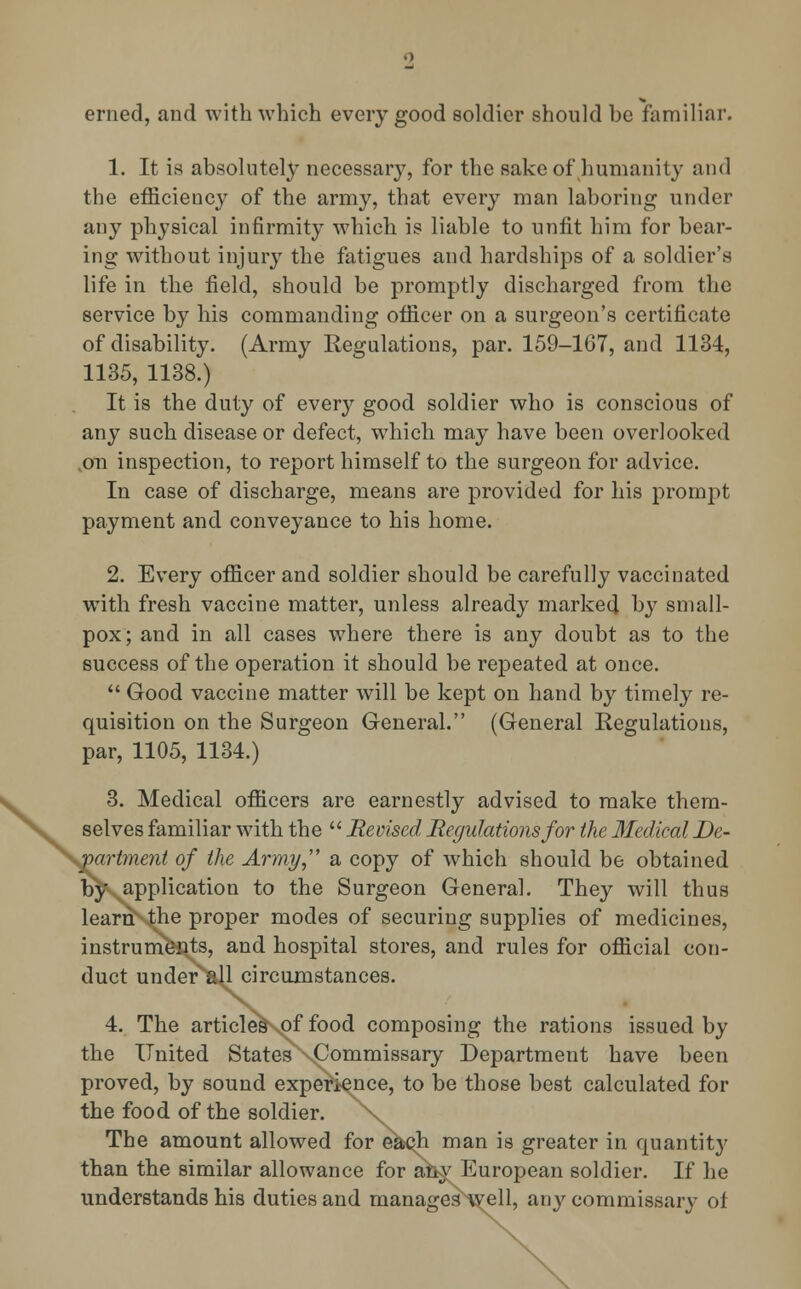 erned, and with which every good soldier should be familiar. 1. It is absolutely necessary, for the sake of humanity and the efficiency of the army, that every man laboring under any physical infirmity which is liable to unfit him for bear- ing without injury the fatigues and hardships of a soldier's life in the field, should be promptly discharged from the service by his commanding officer on a surgeon's certificate of disability. (Army Regulations, par. 159-167, and 1134, 1135, 1138.) It is the duty of every good soldier who is conscious of any such disease or defect, which may have been overlooked .on inspection, to report himself to the surgeon for advice. In case of discharge, means are provided for his prompt payment and conveyance to his home. 2. Every officer and soldier should be carefully vaccinated with fresh vaccine matter, unless already marked by small- pox; and in all cases where there is any doubt as to the success of the operation it should be repeated at once.  Good vaccine matter will be kept on hand by timely re- quisition on the Surgeon General. (General Regulations, par, 1105, 1134.) 3. Medical officers are earnestly advised to make them- selves familiar with the  Revised Regulations for the Medical De- partment of the Army, a copy of which should be obtained by application to the Surgeon General. They will thus learnMhe proper modes of securing supplies of medicines, instruments, and hospital stores, and rules for official con- duct under^all circumstances. 4. The articles of food composing the rations issued by the United States ^Commissary Department have been proved, by sound experience, to be those best calculated for the food of the soldier. >v The amount allowed for each man is greater in quantity than the similar allowance for any European soldier. If he understands his duties and manages^ell, any commissary of