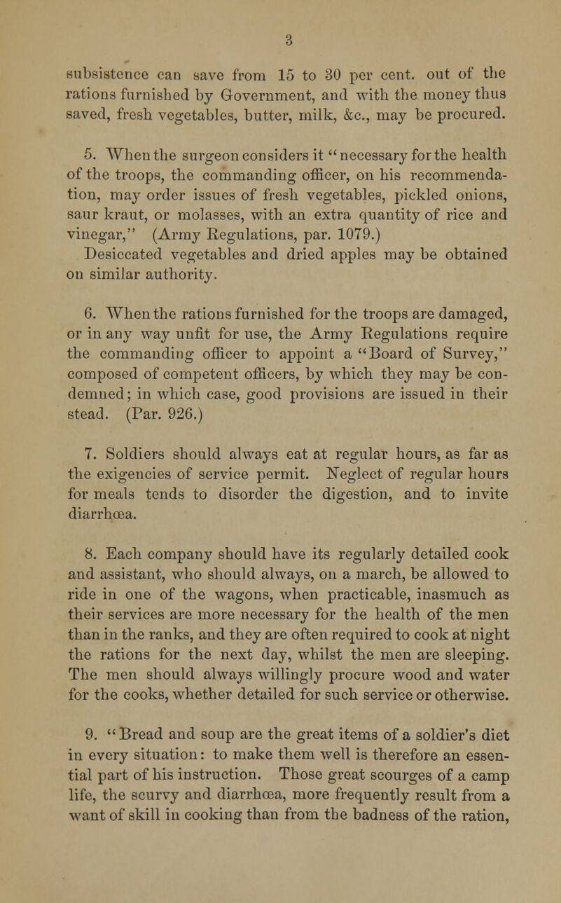 subsistence can save from 15 to 30 per cent, out of the rations furnished by Government, and with the money thus saved, fresh vegetables, butter, milk, &c, may be procured. 5. When the surgeon considers it necessary for the health of the troops, the commanding officer, on his recommenda- tion, may order issues of fresh vegetables, pickled onions, saur kraut, or molasses, with an extra quantity of rice and vinegar, (Army Regulations, par. 1079.) Desiccated vegetables and dried apples may be obtained on similar authority. 6. When the rations furnished for the troops are damaged, or in any way unfit for use, the Army Regulations require the commanding officer to appoint a Board of Survey, composed of competent officers, by which they may be con- demned ; in which case, good provisions are issued in their stead. (Par. 926.) 7. Soldiers should always eat at regular hours, as far as the exigencies of service permit. Neglect of regular hours for meals tends to disorder the digestion, and to invite diarrhoea. 8. Each company should have its regularly detailed cook and assistant, who should always, on a march, be allowed to ride in one of the wagons, when practicable, inasmuch as their services are more necessary for the health of the men than in the ranks, and they are often required to cook at night the rations for the next day, whilst the men are sleeping. The men should always willingly procure wood and water for the cooks, whether detailed for such service or otherwise. 9. Bread and soup are the great items of a soldier's diet in every situation: to make them well is therefore an essen- tial part of his instruction. Those great scourges of a camp life, the scurvy and diarrhoea, more frequently result from a want of skill in cooking than from the badness of the ration,