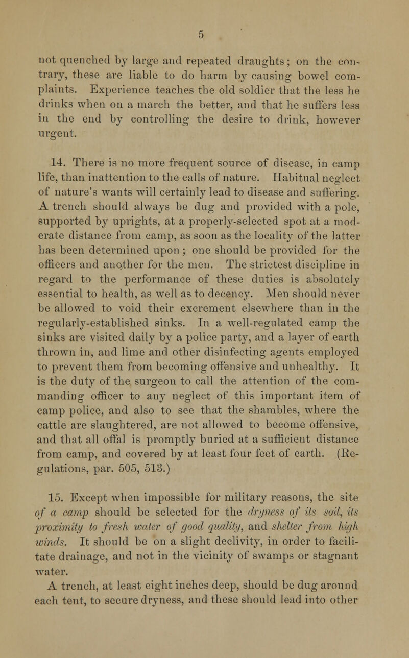 not quenched by large and repeated draughts; on the con- trary, these are liable to do harm by causing bowel com- plaints. Experience teaches the old soldier that the less he drinks when on a march the better, and that he suffers less in the end by controlling the desire to drink, however urgent. 14. There is no more frequent source of disease, in camp life, than inattention to the calls of nature. Habitual neglect of nature's wants will certainly lead to disease and suffering. A trench should always be dug and provided with a pole, supported by uprights, at a properly-selected spot at a mod- erate distance from camp, as soon as the locality of the latter has been determined upon ; one should be provided for the officers and another for the men. The strictest discipline in regard to the performance of these duties is absolutely essential to health, as well as to decency. Men should never be allowed to void their excrement elsewhere than in the regularly-established sinks. In a well-regulated camp the sinks are visited daily by a police party, and a layer of earth thrown in, aud lime and other disinfecting agents employed to prevent them from becoming offensive and unhealthy. It is the duty of the surgeon to call the attention of the com- manding officer to any neglect of this important item of camp police, and also to see that the shambles, where the cattle are slaughtered, are not allowed to become offensive, and that all offal is promptly buried at a sufficient distance from camp, and covered by at least four feet of earth. (Re- gulations, par. 505, 513.) 15. Except when impossible for military reasons, the site of a camp should be selected for the dryness of its soil, its proximity to fresh water of good quality, and shelter from high winds. It should be on a slight declivity, in order to facili- tate drainage, and not in the vicinity of swamps or stagnant water. A trench, at least eight inches deep, should be dug around each tent, to secure dryness, and these should lead into other