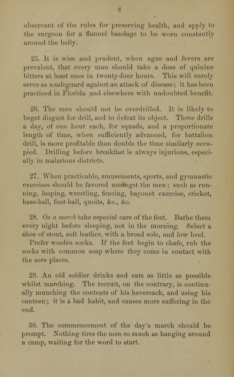observant of the rules for preserving health, and apply to the surgeon for a flannel bandage to he worn constantly around the belly. 25. It is wise and prudent, when ague and fevers are prevalent, that every man should take a dose of quinine bitters at least once in twenty-four hours. This will surely serve as a safeguard against an attack of disease; it has been practiced in Florida and elsewhere with undoubted benefit. 26. The men should not be overdrilled. It is likely to beget disgust for drill, and to defeat its object. Three drills a day, of one hour each, for squads, and a proportionate length of time, when sufficiently advanced, for battalion drill, is more profitable than double the time similarly occu- pied. Drilling before breakfast is always injurious, especi- ally in malarious districts. 27. When practicable, amusements, sports, and gymnastic exercises should be favored amongst the men; such as run- ning, leaping, wrestling, fencing, bayonet exercise, cricket, base-ball, foot-ball, quoits, &c, &c. 28. On a march take especial care of the feet. Bathe them every night before sleeping, not in the morning. Select a shoe of stout, soft leather, with a broad sole, and low heel. Prefer woolen socks. If the feet begin to chafe, rub the socks with common soap where they come in contact with the sore places. 29. An old soldier drinks and eats as little as possible whilst marching. The recruit, on the contrary, is continu- ally munching the contents of his haversack, and using his canteen ; it is a bad habit, and causes more suffering in the end. 30. The commencement of the day's march should be prompt. Nothing tires the men so much as hanging around a camp, waiting for the word to start.