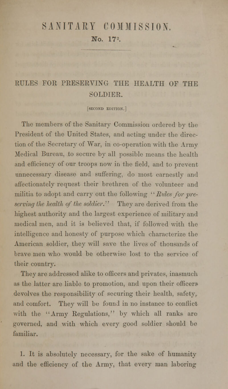 SANITARY COMMISSION. No. 172. RULES FOR PRESERVING THE HEALTH OF THE SOLDIER. [second edition.] The members of the Sanitary Commission ordered by the President of the United States, and acting under the direc- tion of the Secretary of War, in co-operation with the Army Medical Bureau, to secure by all possible means the health and efficiency of our troops now in the field, and to prevent unnecessary disease and suffering, do most earnestly and affectionately request their brethren of the volunteer and militia to adopt and carry out the following '' Bides for pre- serving fhe health of the soldier. They are derived from the highest authority and the largest experience of military and medical men, and it is believed that, if followed with the intelligence and honesty of purpose which characterize the American soldier, they will save the lives of thousands of brave men who would be otherwise lost to the service of their country. They are addressed alike to officers and privates, inasmuch as the latter are liable to promotion, and upon their officers devolves the responsibility of securing their health, safety,, and comfort. They will be found in no instance to conflict with the Army Regulations, by which all ranks are governed, and with which every good soldier should be familiar. 1. It is absolutely necessary, for the sake of humanity and the efficiency of the Army, that every man laboring