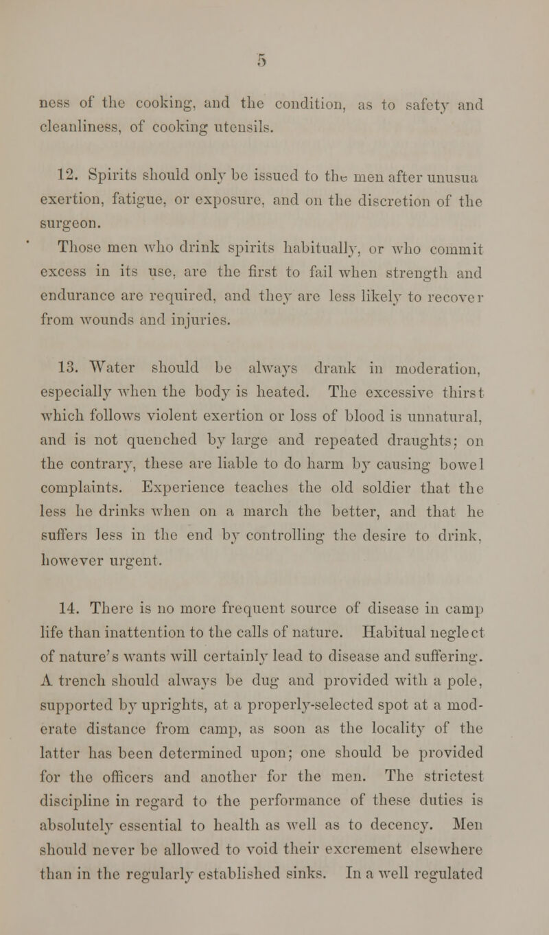 ness of the cooking, and the condition, as to safety and cleanliness, of cooking utensils. 12. Spirits should only be issued to the men after unusua exertion, fatigue, or exposure, and on the discretion of the surgeon. Those men who drink spirits habitually, or who commit excess in its use, are the first to fail when strength and endurance arc required, and they are less likely to recover from wounds and injuries. 13. Water should be always drank in moderation, especially when the body is heated. The excessive thirst which follows violent exertion or loss of blood is unnatural, and is not quenched by large and repeated draughts; on the contrary, these are liable to do harm by causing bowel complaints. Experience teaches the old soldier that the less he drinks when on a march the better, and that he suffers less in the end by controlling the desire to drink, however urgent. 14. There is no more frequent source of disease in camp life than inattention to the calls of nature. Habitual neglect of nature's wants will certainly lead to disease and suffering. A trench should always be dug and provided with a pole, supported by uprights, at a properly-selected spot at a mod- erate distance from camp, as soon as the locality of the latter has been determined upon; one should be provided for the officers and another for the men. The strictest discipline in regard to the performance of these duties is absolutely essential to health as well as to decency. Men should never be allowed to void their excrement elsewhere than in the regularly established sinks. In a well regulated