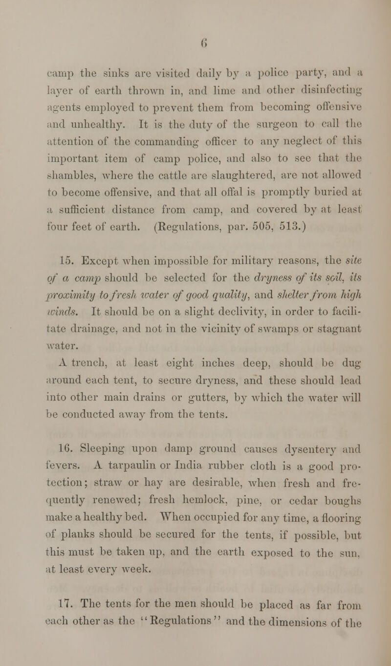 camp the sinks arc visited daily by a police party, and a layer of earth thrown in, and lime and other disinfecting agents employed to prevent them from becoming offensive and unhealthy. It is the duty of the surgeon to call the attention of the commanding officer to any neglect of this important item of camp police, and also to see that the shambles, Avhcre the cattle are slaughtered, arc not allowed to become offensive, and that all offal is promptly buried at a sufficient distance from camp, and covered by at least four feet of earth. (Regulations, par. 505, 513.) 15. Except when impossible for military reasons, the site of a cam]) should be selected for the dryness of its soil, its proximity to fresh, ivater of good quality, and shelter from hi<jli /finds. It should be on a slight declivity, in order to facili- tate drainage, and not in the vicinity of swamps or stagnant water. A trench, at least eight inches deep, should be dug around each tent, to secure dryness, and these should lead into other main drains or gutters, by which the water will be conducted away from the tents. 1G. Sleeping upon damp ground causes dysentery and levers. A tarpaulin or India, rubber cloth is a good pro- tection; straw or hay are desirable, when fresh and fre- quently renewed; fresh hemlock, pine, or cedar boughs make a healthy bed. When occupied for any time, a flooring of planks should be secured for the tents, if possible, but this must be taken up, and the earth exposed to the sun. at least every week. 17. The tents for the men should be placed as far from each other as the Regulations and the dimensions of the