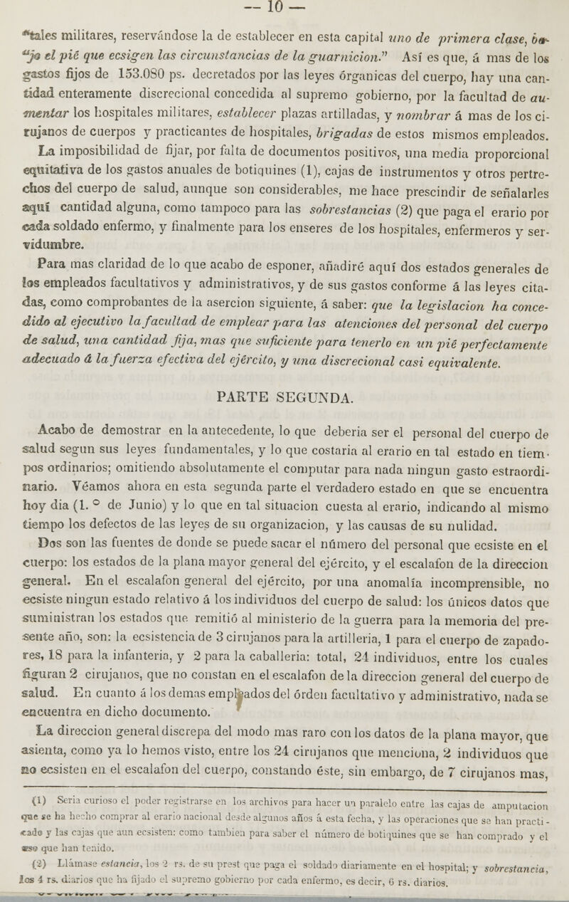 *tales militares, reservándose la de establecer en esta capital uno de primera clase, bet- ujq tipié que ecsigen las circunstancias de la guarnición Así es que, á mas de los gastos fijos de 153.080 ps. decretados por las leyes orgánicas del cuerpo, hay una can- tidad enteramente discrecional concedida al supremo gobierno, por la facultad de au- mentar los hospitales militares, establecer plazas artilladas, y nombrar á mas de los ci- rujanos de cuerpos y practicantes de hospitales, brigadas de estos mismos empleados. La imposibilidad de fijar, por falta de documentos positivos, una media proporcional equitativa de los gastos anuales de botiquines (1), cajas de instrumentos y otros pertre- chos del cuerpo de salud, aunque son considerables, me hace prescindir de señalarles aquí cantidad alguna, como tampoco para las sobrestancias (2) que paga el erario por cada soldado enfermo, y finalmente para los enseres de los hospitales, enfermeros y ser- vidumbre. Para mas claridad de lo que acabo de esponer, añadiré aquí dos estados generales de las empleados facultativos y administrativos, y de sus gastos conforme á las leyes cita- das, como comprobantes de la aserción siguiente, á saber: que la legislación ha conce- dido al ejecutivo la facultad de emplear para las atenciones del personal del cuerpo de salud, una cantidad jija, mas que suficiente para tenerlo en un pié perfectamente adecuado á la fuerza efectiva del ejército, y una discrecional casi equivalente. PARTE SEGUNDA. Acabo de demostrar en la antecedente, lo que debería ser el personal del cuerpo de salud según sus leyes fundamentales, y lo que costaría al erario en tal estado en tiem- pos ordinarios; omitiendo absolutamente el computar para nada ningún gasto estraordi- íiario. Veamos ahora en esta segunda parte el verdadero estado en que se encuentra hoy dia (1. ° de Junio) y lo que en tal situación cuesta al erario, indicando al mismo tiempo los defectos de las leyes de su organización, y las causas de su nulidad. Dos son las fuentes de donde se puede sacar el número del personal que ecsiste en el cuerpo: los estados de la plana mayor general del ejército, y el escalafón de la dirección general. En el escalafón general del ejército, por una anomalía incomprensible, no ecsiste ningún estado relativo á los individuos del cuerpo de salud: los únicos datos que suministran los estados que remitió al ministerio de la guerra para la memoria del pre- sente año, son: la ecsistencia de 3 cirujanos para la artillería, 1 para el cuerpo de zapado- res, 18 para la infantería, y 2 para la caballería: total, 24 individuos, entre los cuales ñguran 2 cirujanos, que no constan en el escalafón de la dirección general del cuerpo de salud. En cuanto á los demás empleados del orden facultativo y administrativo, nada se encuentra en dicho documento. La dirección general discrepa del modo mas raro con los datos de la plana mayor, que asienta, como ya lo hemos visto, entre los 24 cirujanos que menciona, 2 individuos que eo ecsisten en el escalafón del cuerpo, constando éste, sin embargo, de 7 cirujanos mas (i) Seria curioso el poder registrarse en los archivos para hacer un paralelo entre las cajas de amputación que se ha hecho comprar al erario nacional desde algunos años á esta fecha, y las operaciones que se han practi - *ade y las cajas que aun ecsisten: como también para saber el número de botiquines que se han comprado y el «so que han tenido. (•>) Llámase estancia, los ■> rs. de su prest que paga el soldado diariamente en el hospital; y sobrestanáa, los i rs. diarios que ha fijado el supremo gobierno por cada enfermo, es decir, G rs. diarios.