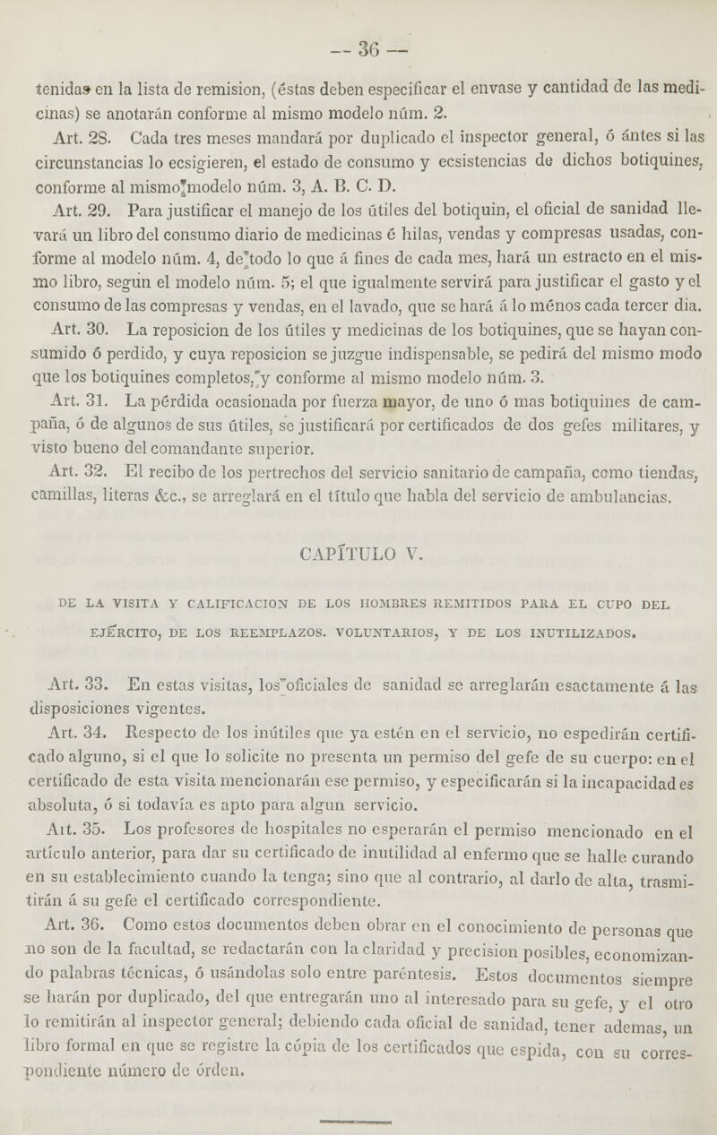 tenida» en la lista de remisión, (éstas deben especificar el envase y cantidad de las medi- cinas) se anotarán conforme al mismo modelo núm. 2. Art. 2S. Cada tres meses mandará por duplicado el inspector general, ó antes si las circunstancias lo ecsigieren, el estado de consumo y ecsistencias de dichos botiquines, conforme al mismo'modelo núm. 3, A. B. C. D. Art. 29. Para justificar el manejo de los útiles del botiquín, el oficial de sanidad lle- vará un libro del consumo diario de medicinas é hilas, vendas y compresas usadas, con- forme al modelo núm. 4, de'todo lo que á fines de cada mes, hará un estracto en el mis- mo libro, según el modelo núm. 5; el que igualmente servirá para justificar el gasto y el consumo de las compresas y vendas, en el lavado, que se hará á lo menos cada tercer dia. Art. 30. La reposición de los útiles y medicinas de los botiquines, que se hayan con- sumido ó perdido, y cuya reposición se juzgue indispensable, se pedirá del mismo modo que los botiquines completos,°y conforme al mismo modelo núm. 3. Art. 31. La pérdida ocasionada por fuerza mayor, de uno ó mas botiquines de cam- paña, 6 de algunos de sus útiles, se justificará por certificados de dos gefes militares, y visto bueno del comandante superior. Art. 32. El recibo de los pertrechos del servicio sanitario de campaña, como tiendas, camillas, literas &c, se arreglará en el título que habla del servicio de ambulancias. CAPITULO V. DE LA VISITA Y CALIFICACIÓN DE LOS HOMBRES REMITIDOS PARA EL CUPO DEL EJERCITO, DE LOS REEMPLAZOS. VOLUNTARIOS, Y DE LOS INUTILIZADOS. Art. 33. En estas visitas, losoficiales de sanidad se arreglarán esactamente á las disposiciones vigentes. Art. 34. Respecto de los inútiles que ya estén en el servicio, no espedirán certifi- cado alguno, si el que lo solicite no presenta un permiso del gefe de su cuerpo: en el certificado de esta visita mencionarán ese permiso, y especificarán si la incapacidad es absoluta, ó si todavía es apto para algún servicio. Ait. 35. Los profesores de hospitales no esperarán el permiso mencionado en el artículo anterior, para dar su certificado de inutilidad al enfermo que se halle curando en su establecimiento cuando la tenga; sino que al contrario, al darlo de alta trasmi- tirán á su gefe el certificado correspondiente. Art. 36. Como estos documentos deben obrar en el conocimiento de personas que no son de la facultad, se redactarán con la claridad y precisión posibles economizan- do palabras técnicas, ó usándolas solo entre paréntesis. Estos documentos siempre se harán por duplicado, del que entregarán uno al interesado para su gefe, y el otro lo remitirán al inspector general; debiendo cada oficial de sanidad, tener ademas un libro formal en que se registre la copia de los certificados que espida, con su corres- pondiente número de orden.