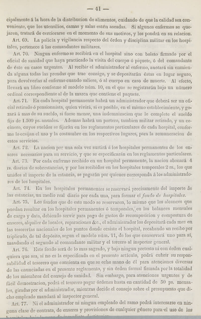 cipalmente á la hora de la distribución de alimentos, cuidando de que la calidad sea con- veniente, que los utensilios, camas y salas estén aseadas. Si algunos enfermos se que- jaren, tratará de cerciorarse en el momento de sus motivos, y los pondrá en su relación. Art. 69. La policía y vigilancia respecto del orden y disciplina militar en los hospi- tales, pertenece á los comandantes militares. Art. 70. Ningún enfermóse recibirá en el hospital sino con boleto firmado por el oficial de sanidad que haya practicado la visita del cuerpo ó piquete, ó del comandante de éste en casos urgentes. Al recibir el administrador al enfermo, anotará sin enmien- da alguna todas las prendas que trae consigo, y se depositarán éstas en lugar seguro, para devolverlas al enfermo cuando saliere, ó al cuerpo en caso de muerte. Al efecto, llevará un libro conforme al modelo núm. 10, en el que se registrarán bajo un número ordinal correspondiente al de la marca que contiene el paquete. Art. 71. En cada hospital permanente habrá un administrador que deberá ser un ofi- cial retirado ó pensionnista, quien vivirá, si es posible, en el mismo establecimiento, y go- zará á mas de su sueldo, si fuese menor, una indemnización que le complete el sueldo fijo de 1.500 ps. anuales. Ademas habrá un portero, también militar retirado, y un co- cinero, cuyos sueldos se fijarán en los reglamentos particulares de cada hospital, confor- me loecsijan el uso y la costumbre en los respectivos lugares, para la remuneración de estos servicios. Art. 72. La nación por una sola vez surtirá á los hospitales permanentes de los en- seres necesarios para su servicio, y que se especificarán en los reglamentos particulares. Art. 73. Por cada enfermo recibido en un hospital permanente, la nación abonará 4 rs. diarios de sobrestancias, y por los recibidos en los hospitales temporales 2 rs., los que unidos al importe de la estancia, se pagarán por quienes corresponda á los administrado- res de los hospitales. Art. 74. En los hospitales permanentes se reservará precisamente del importe de las estancias, un medio real diario por cada una, para formar el fondo de hospitales. Art. 75. Los fondos que de este modo se reservaren, lo mismo que los alcances que puedan resultar en los hospitales permanentes ó temporales, en los balances mensales de cargo y data, debiendo servir para pago de gastos de recomposición y compostura de enseres, alquiler de locales, reparaciones &c, el administrador los depositará cada mes en las tesorerías nacionales de los puntos donde ecsiste el hospital, recabando un recibo por triplicado, de tal depósito, según el modelo núm. 11, de los que conservará uno para sí, mandando el segundo al comandante militar y el tercero al inspector general. Art. 76. Este fondo será de lo mas sagrado, y bajo ningún pretesto ni con orden cual- quiera que sea, si no es la especificada en el presente artículo, podrá cubrir su respon- sabilidad el tesorero que consienta en que se eche mano de él para atenciones diversas de las enunciadas en el presente reglamento, y sin orden formal firmada por la totalidad de los miembros del consejo de sanidad. Sin embargo, para atenciones urgentes y de fácil demostración, podrá el tesorero pagar órdenes hasta en cantidad de 50 ps. mensa- les, o-iradaspor el administrador, mientras decide el consejo sobre el presupuesto que di- cho empleado mandará al inspector general. Art. 77. Ni el administrador ni ningún empleado del ramo podrá interesarse en nin- guna clase de contrata, de enseres y provisiones de cualquier género para-el uso de los ^^^MMttáaÉMMÜiíaáilÉiÉlilÉli