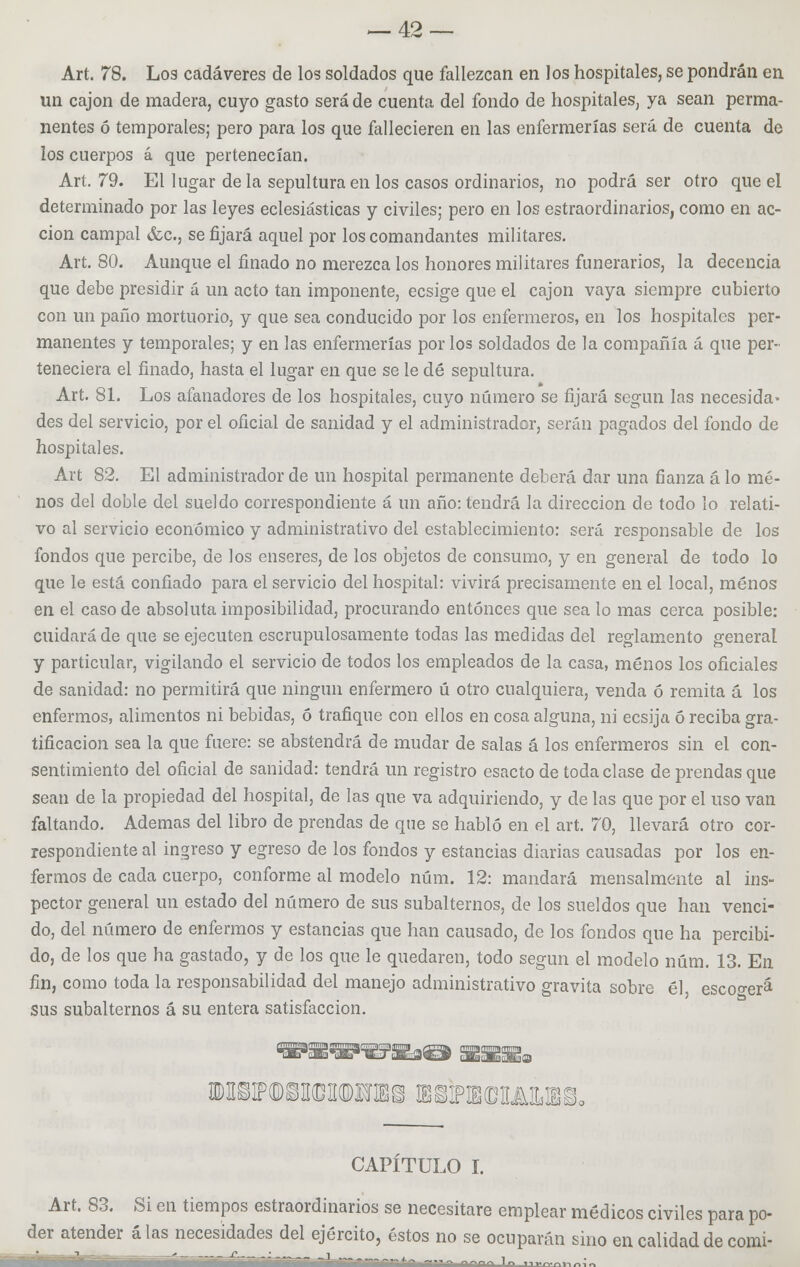 Art. 78. L03 cadáveres de los soldados que fallezcan en los hospitales, se pondrán en un cajón de madera, cuyo gasto será de cuenta del fondo de hospitales, ya sean perma- nentes ó temporales; pero para los que fallecieren en las enfermerías será de cuenta de los cuerpos á que pertenecían. Art. 79. El lugar déla sepultura en los casos ordinarios, no podrá ser otro que el determinado por las leyes eclesiásticas y civiles; pero en los estraordinarios, como en ac- ción campal &c, se fijará aquel por los comandantes militares. Art. 80. Aunque el finado no merezca los honores militares funerarios, la decencia que debe presidir á un acto tan imponente, ecsige que el cajón vaya siempre cubierto con un paño mortuorio, y que sea conducido por los enfermeros, en los hospitales per- manentes y temporales; y en las enfermerías por los soldados de la compañía á que per- teneciera el finado, hasta el lugar en que se le dé sepultura. Art. 81. Los afanadores de los hospitales, cuyo número se fijará según las necesida* des del servicio, por el oficial de sanidad y el administrador, serán pagados del fondo de hospitales. Art 82. El administrador de un hospital permanente deberá dar una fianza á lo me- nos del doble del sueldo correspondiente á un año: tendrá la dirección de todo lo relati- vo al servicio económico y administrativo del establecimiento: será responsable de los fondos que percibe, de los enseres, de los objetos de consumo, y en general de todo lo que le está confiado para el servicio del hospital: vivirá precisamente en el local, menos en el caso de absoluta imposibilidad, procurando entonces que sea lo mas cerca posible: cuidará de que se ejecuten escrupulosamente todas las medidas del reglamento general y particular, vigilando el servicio de todos los empleados de la casa, menos los oficiales de sanidad: no permitirá que ningún enfermero ú otro cualquiera, venda ó remita á los enfermos, alimentos ni bebidas, ó trafique con ellos en cosa alguna, ni ecsija 6 reciba gra- tificación sea la que fuere: se abstendrá de mudar de salas á los enfermeros sin el con- sentimiento del oficial de sanidad: tendrá un registro esacto de toda clase de prendas que sean de la propiedad del hospital, de las que va adquiriendo, y de las que por el uso van faltando. Ademas del libro de prendas de que se habló en el art. 70, llevará otro cor- respondiente al ingreso y egreso de los fondos y estancias diarias causadas por los en- fermos de cada cuerpo, conforme al modelo núm. 12: mandará mensalmente al ins- pector general un estado del número de sus subalternos, de los sueldos que han venci- do, del número de enfermos y estancias que han causado, de los fondos que ha percibi- do, de los que ha gastado, y de los que le quedaren, todo según el modelo núm. 13. En fin, como toda la responsabilidad del manejo administrativo gravita sobre él escocerá sus subalternos á su entera satisfacción. CAPÍTULO I. Art. 83. Si en tiempos estraordinarios se necesitare emplear médicos civiles para po- der atender alas necesidades del ejército, éstos no se ocuparán sino en calidad de comi- -  -;—-!■—-.-.-. í -■ --,„ „„„^ 1„ ,.,