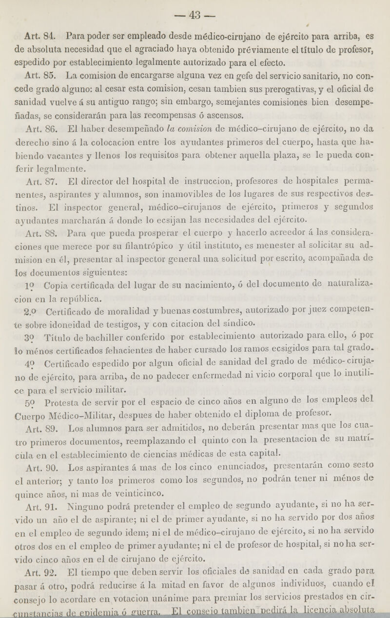 Art. 84. Para poder ser empleado desde médico-cirujano de ejército para arriba, es de absoluta necesidad que el agraciado haya obtenido previamente el título de profesor, espedido por establecimiento legalmente autorizado para el efecto. Art. 85. La comisión de encargarse alguna vez en gefe del servicio sanitario, no con- cede grado alguno: al cesar esta comisión, cesan también sus prerogativas, y el oficial de sanidad vuelve á su antiguo rango; sin embargo, semejantes comisiones bien desempe- ñadas, se considerarán para las recompensas ó ascensos. Art. 86. El haber desempeñado la comisión de médico-cirujano de ejército, no da derecho sino á la colocación entre los ayudantes primeros del cuerpo, hasta que ha- biendo vacantes y llenos los requisitos para obtener aquella plaza, se le pueda con- ferir legalmente. Art. 87. El director del hospital de instrucción, profesores de hospitales perma- nentes, aspirantes y alumnos, son inamovibles de los lugares de sus respectivos des- tinos. El inspector general, médico-cirujanos de ejército, primeros y segundos ayudantes marcharán á donde lo ecsijan las necesidades del ejército. Art. 88. Para que pueda prosperar el cuerpo y hacerlo acreedor á las considera- ciones que merece por su filantrópico y útil instituto, es menester al solicitar su ad- misión en él, presentar al inspector general una solicitud por escrito, acompañada de los documentos siguientes: 1? Copia certificada del lugar de su nacimiento, ó del documento de naturaliza- ción en la república. 2.o Certificado de moralidad y buenas costumbres, autorizado por juez competen- te sobre idoneidad de testigos, y con citación del síndico. 39 Título de bachiller conferido por establecimiento autorizado para ello, ó por lo menos certificados fehacientes de haber cursado los ramos ecsigidos para tal grado. 4? Certificado espedido por algún oficial de sanidad del grado de médico-ciruja- no de ejército, para arriba, de no padecer enfermedad ni vicio corporal que lo inutili- ce para el servicio militar. 50 Protesta de servir por el espacio de cinco años en alguno de los empleos del Cuerpo Médico-Militar, después de haber obtenido el diploma de profesor. Art. 89. Los alumnos para ser admitidos, no deberán presentar mas que los cua- tro primeros documentos, reemplazando el quinto con la presentación de su matrí- cula en el establecimiento de ciencias médicas de esta capital. Art. 90. Los aspirantes á mas de los cinco enunciados, presentarán como sesto el anterior; y tanto los primeros como los segundos, no podrán tener ni menos de quince años, ni mas de veinticinco. Art. 91. Ninguno podrá pretender el empleo de segundo ayudante, si no ha ser- vido un año el de aspirante; ni el de primer ayudante, si no ha servido por dos anos en el empleo de segundo idem; ni el de médico-cirujano de ejército, si no ha servido otros dos en el empleo de primer ayudante; ni el de profesor de hospital, si no ha ser- vido cinco años en el de cirujano de ejército. Art. 92. El tiempo que deben servir los oficiales de sanidad en cada grado para pasar á otro, podrá reducirse á la mitad en favor de algunos individuos, cuando el consejo lo acordare en votación unánime para premiar los servicios prestados en cir- .nn.f^nr.in. de snúlPmia ó «merra. ™ ™n«PÍn tambieiTnedirá la freilriajdfflolllttt.