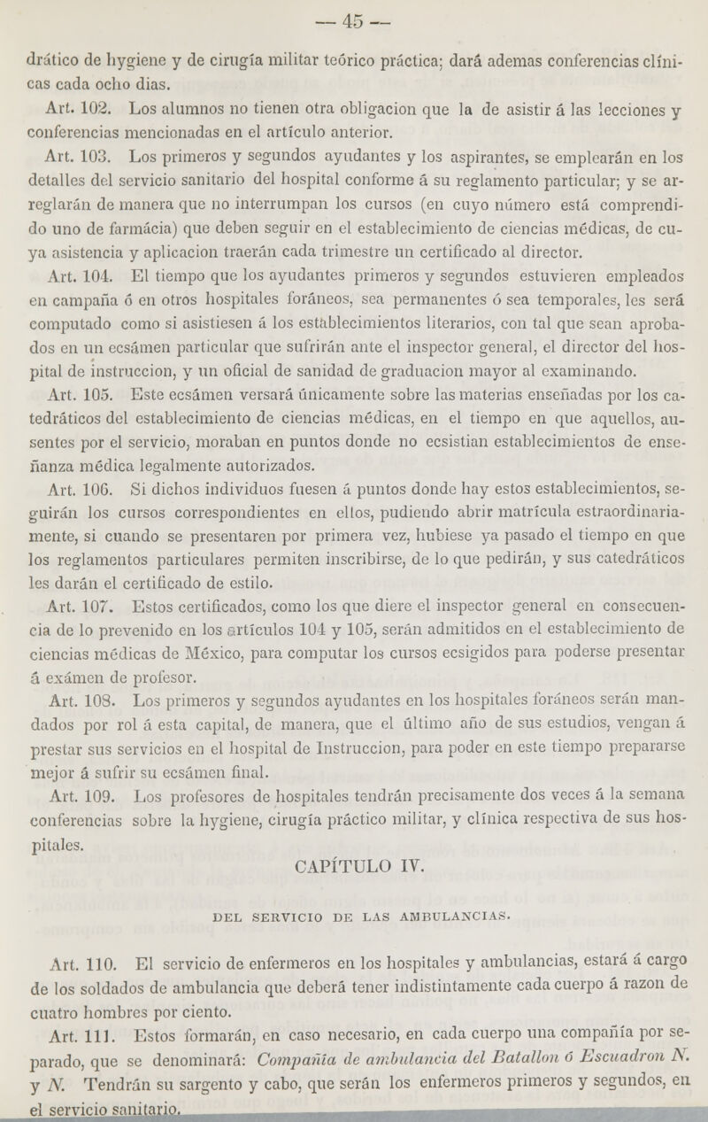 drútico de hygiene y de cirugía militar teórico práctica; dará ademas conferencias clíni- cas cada ocho dias. Art. 102. Los alumnos no tienen otra obligación que la de asistir á las lecciones y conferencias mencionadas en el artículo anterior. Art. 103. Los primeros y segundos ayudantes y los aspirantes, se emplearán en los detalles del servicio sanitario del hospital conforme á su reglamento particular; y se ar- reglarán de manera que no interrumpan los cursos (en cuyo número está comprendi- do uno de farmacia) que deben seguir en el establecimiento de ciencias médicas, de cu- ya asistencia y aplicación traerán cada trimestre un certificado al director. Art. 104. El tiempo que los ayudantes primeros y segundos estuvieren empleados en campaña ó en otros hospitales foráneos, sea permanentes ó sea temporales, les será computado como si asistiesen á los establecimientos literarios, con tal que sean aproba- dos en un ecsámen particular que sufrirán ante el inspector general, el director del hos- pital de instrucción, y un oficial de sanidad de graduación mayor al examinando. Art. 105. Este ecsámen versará únicamente sobre las materias enseñadas por los ca- tedráticos del establecimiento de ciencias médicas, en el tiempo en que aquellos, au- sentes por el servicio, moraban en puntos donde no ecsistian establecimientos de ense- ñanza médica legalmente autorizados. Art. 106. Si dichos individuos fuesen á puntos donde hay estos establecimientos, se- guirán los cursos correspondientes en ellos, pudiendo abrir matrícula estraordinaria- mente, si cuando se presentaren por primera vez, hubiese ya pasado el tiempo en que los reglamentos particulares permiten inscribirse, de lo que pedirán, y sus catedráticos les darán el certificado de estilo. Art. 107. Estos certificados, como los que diere el inspector general en consecuen- cia de lo prevenido en los artículos 104 y 105, serán admitidos en el establecimiento de ciencias médicas de México, para computar los cursos ecsigidos para poderse presentar á examen de profesor. Art. 108. Los primeros y segundos ayudantes en los hospitales foráneos serán man- dados por rol á esta capital, de manera, que el último año de sus estudios, vengan á prestar sus servicios en el hospital de Instrucción, para poder en este tiempo prepararse mejor á sufrir su ecsámen final. Art. 109. Los profesores de hospitales tendrán precisamente dos veces á la semana conferencias sobre la hygiene, cirugía práctico militar, y clínica respectiva de sus hos- pitales. CAPÍTULO IV. DEL SERVICIO DE LAS AMBULANCIAS. Art. 110. El servicio de enfermeros en los hospitales y ambulancias, estará á cargo de los soldados de ambulancia que deberá tener indistintamente cada cuerpo á razón de cuatro hombres por ciento. Art. 111. Estos formarán, en caso necesario, en cada cuerpo una compañía por se- parado, que se denominará: Coinpafda de ambulancia del Batallón ó Escuadrón N. y N. Tendrán su sargento y cabo, que serán los enfermeros primeros y segundos, en el servicio sanitario.