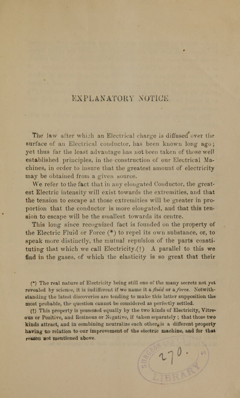 EXPLANATORY NOTICE. The law alter whi^h an Electrical charge is diffused ever the surface of an Electrical conductor, has been known long- ago; yet thus far the least advantage has not been taken of these well established principles, in the construction of our Electrical Ma- chines, in order to insure that the greatest amount of electricity may be obtained from a given source. We refer to the fact that in any elongated Conductor, the great- est Electric intensity will exist towards the extremities, and that the tension to escape at those extremities will be gi eater in pro- portion that the conductor is more elongated, and that this ten- sion to escape will be the smallest towards its centre. This long since recognized fact is founded on the property of the Electric Fluid or Force (*) to repel its own substance, or, to speak more distinctly, the mutual repulsion of the parts consti- tuting that which we call Electricity.(t) A parallel to this we find in the gases, of which the elasticity is so great that their (*) The real nature of Electricity being still one of the many secrets not yet revealed by science, it is indifferent if we name it a, fluid or a.force. Notwith- standing the latest discoveries are tending to make this latter supposition the most probable, the question cannot be considered as perfectly settled. (tj This property is possessed equally by the two kinds of Electricity, Vitre* ous or Positive, and Resinous or Ntgative, if taken separately ; that those two kinds attract, and in combining neutralize each other, is a different property having no relation to our improvement of the electric machine, and for that reason aot mentioned above. <\