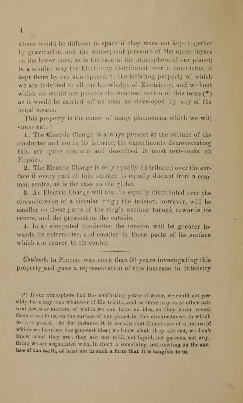 atoms would be diffused in space if they were not kept together bv gravitation, and the consequent pressure of the upper layers on the lower ones, as is the case in the atmosphere of our planet; in a similar way the Electricity distributed over a conductor, is kept there by our atmosphere, to the isolating property of which we are indebted to all our knowledge of Electricity, and without which we would not ; est notion of this force,(*) as it would be carried off as soon as developed by any of the usual means. This property is the cause of many phenomena which we will enumerate : 1. The Clect'ic Charge is always present at the surface of the conductor and not in its interior; the experiments demonstrating this are quite common ami described in most text-books on PI ysics. 2. The Electric Charge is only equally distributed over the sur- face if every part of this surface is equally distant from a com- mon centre, as is the case on the globe. 3. An Electric Charge will also be equally distributed over the circumference of a circular ring ; the tension, however, will be smaller on those \ avis of the ring's surface turned towards its centre, and the greatest on the outside. 4- In an elongated conductor the tension will be greater to- wards its extremities, and smaller in those parts of its surface which are nearer to its centre. Coulomb, in France, was more than 50 years investigating this property and gave a representation of this increase in intensity (*) If our atmosphere had the conducting power of water, we could not pos- sibly ha e any idea whatev r of Ele tricity, and so there may exist other nat- ural forces or matters, of which we can have no idea, as they never reveal themselves to us, on the surface of our planet in the circumstances in which we are placed. So for instance it is certain that Comets are of a nature of which we have not the remotest id^a ; we know what they are not, we don't know what they are; they are not solid, not liquid, not gaseous, not any- thing we are acquainted with, in short a something not existing on the sur- face of the earth, at least not in such a form that it is tangible to us.