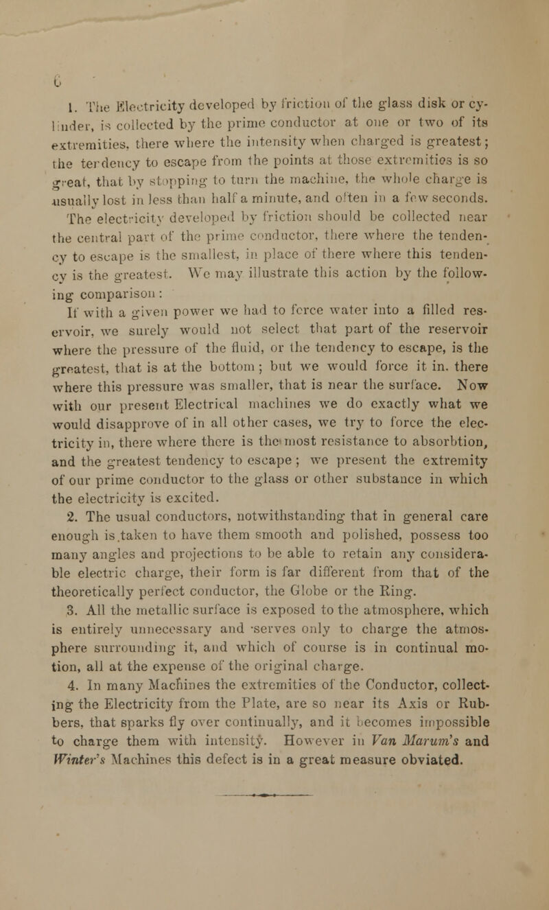 G 1. The Electricity developed by friction of the glass disk or cy- linder, is collected by the prime conductor at one or two of its extremities, there where the intensity when charged is greatest; the terdency to escape from the points at those extremities is so great, that by stopping to turn the machine, the whole charge is usually lost in less than half a minute, and often in a few seconds. The electricity developed by friction should be collected near the central part of the prime conductor, there where the tenden- cy to escape is the smallest, in place of there where this tenden- cy is the greatest. We may illustrate this action by the follow- ing comparison : If with a given power we had to force water into a filled res- ervoir, we surely would not select that part of the reservoir where the pressure of the fluid, or the tendency to escape, is the greatest, that is at the bottom ; but we would force it in. there where this pressure was smaller, that is near the surface. Now with our present Electrical machines we do exactly what we would disapprove of in all other cases, we try to force the elec- tricity in, there where there is the most resistance to absorhtion, and the greatest tendency to escape ; we present the extremity of our prime conductor to the glass or other substance in which the electricity is excited. 2. The usual conductors, notwithstanding that in general care enough is.taken to have them smooth and polished, possess too many angles and projections to be able to retain any considera- ble electric charge, their form is far different from that of the theoretically perfect conductor, the Globe or the Ring. 3. All the metallic surface is exposed to the atmosphere, which is entirely unnecessary and -serves only to charge the atmos- phere surrounding it, and which of course is in continual mo- tion, all at the expense of the original charge. 4. In many Machines the extremities of the Conductor, collect- ing the Electricity from the Plate, are so near its Axis or Rub- bers, that sparks fly over continually, and it becomes impossible to charge them with intensity. However in Van Mar urn's and Winter's Machines this defect is in a great measure obviated.