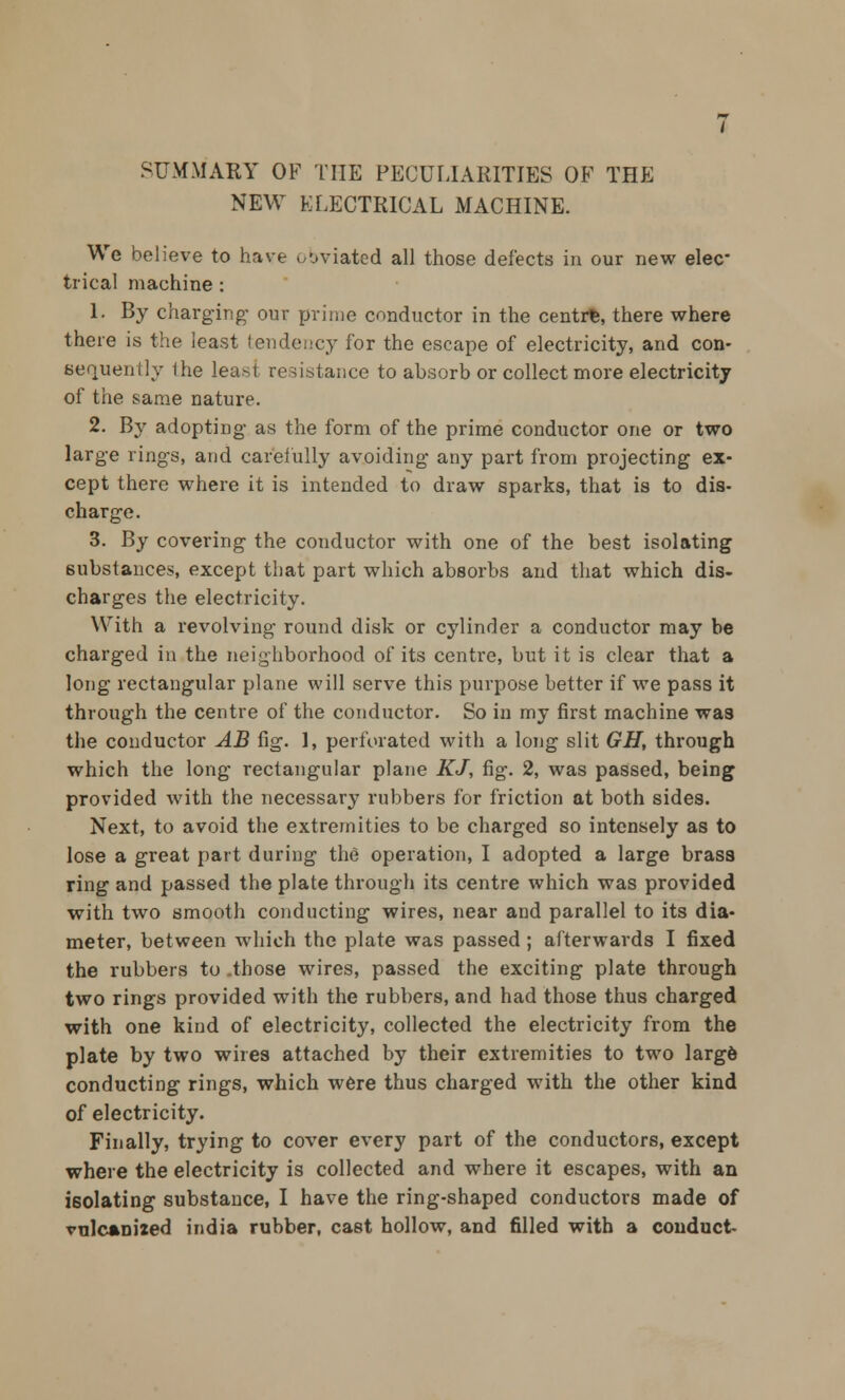 SUMMARY OF THE PECULIARITIES OF THE NEW ELECTRICAL MACHINE. We believe to have obviated all those defects in our new elec- trical machine : 1. By charging our prime conductor in the centre, there where there is the least tendency for the escape of electricity, and con- sequently Ihe least resistance to absorb or collect more electricity of the same nature. 2. By adopting as the form of the prime conductor one or two large rings, and carefully avoiding any part from projecting ex- cept there where it is intended to draw sparks, that is to dis- charge. 3. By covering the conductor with one of the best isolating substances, except that part which absorbs and that which dis- charges the electricity. With a revolving round disk or cylinder a conductor may be charged in the neighborhood of its centre, but it is clear that a long rectangular plane will serve this purpose better if we pass it through the centre of the conductor. So in my first machine was the conductor AB fig. 1, perforated with a long slit GH, through which the long rectangular plane KJ, fig. 2, was passed, being provided with the necessary rubbers for friction at both sides. Next, to avoid the extremities to be charged so intensely as to lose a great part during the operation, I adopted a large brass ring and passed the plate through its centre which was provided with two smooth conducting wires, near and parallel to its dia- meter, between which the plate was passed; afterwards I fixed the rubbers to .those wires, passed the exciting plate through two rings provided with the rubbers, and had those thus charged with one kind of electricity, collected the electricity from the plate by two wires attached by their extremities to two large conducting rings, which were thus charged with the other kind of electricity. Finally, trying to cover every part of the conductors, except where the electricity is collected and where it escapes, with an isolating substance, I have the ring-shaped conductors made of vulcanized india rubber, cast hollow, and filled with a conduct-