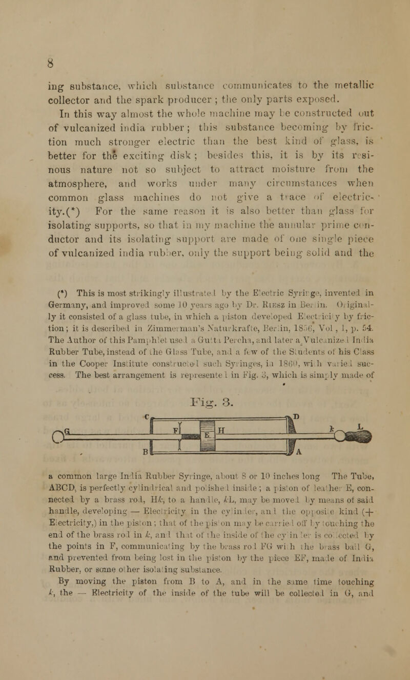 ing substance, which substance communicates to the metallic collector and the spark producer ; the only parts exposed. In this way almost the whole machine may 1 e constructed out of vulcanized india rubber ; this substance becoming by fric- tion much stronger electric than the best kind of glass, is better for the exciting disk ; besides this, it is by its resi- nous nature not so subject to attract moisture from the atmosphere, and works under many circumstances when common glass machines do not give a trace of electric- ity^*) For the same reason it is also better than glass for isolating supports, so that in my machine the annular prime c< n- ductor and its isolating support are made of one Bhigle piece of vulcanized india rubber, only the support being solid and the (*) This is most strikingly illustrate J by the Electric Syrir.ge, invented in Geranny, and improved some 10 yea s ago by Dr. Kif.sz in Bei in. o igin il- ly it consists 1 of a glass tube, in which a piston developed E ect ici y by fric- tion; it is described in Zimmerman's Xaturkrafte, Berlin, 18.J6, Vol , 1, p. 54. The Author of this Pamphlet use I. a Gutt i Pei ch i, and later a Vulcanize i India Rubber Tube, instead of the Glass Tube, and a ft w of the Stu L< nts of his Cass in the Coope;- Institute con- u :h Sy inges, in I860, m h v, ied suc- cess. The best arrangement is represente I in rig. .J, which is sino.] ly made of a common large India Rubber Syringe, about -; or 10 inches long The Tube, ABCD, is perfectly cylin Irical and po ishe I insi Le ; a i iston of leathei E, con- nected by a brass rod, Hk, to a han lie, kL, may be move I by means ot said handle, developing — Elec ricity in the cy in ler, and the opposi e kind (-f- Electricity,) in the piston; that of the pis on may I - big the end of the brass rod in k, an 1 th it of th i inside of the cy inter is i the points in F, communicating by the brass rod EG wi h the brass ball <J, and prevented from being lost in the piston by the piece EF, made of India Rubber, or some o her isolating substance. By moving the piston from B to A, and in the sirae lime touching k, the - - Electricity of the inside of the tube will be collected in G, and
