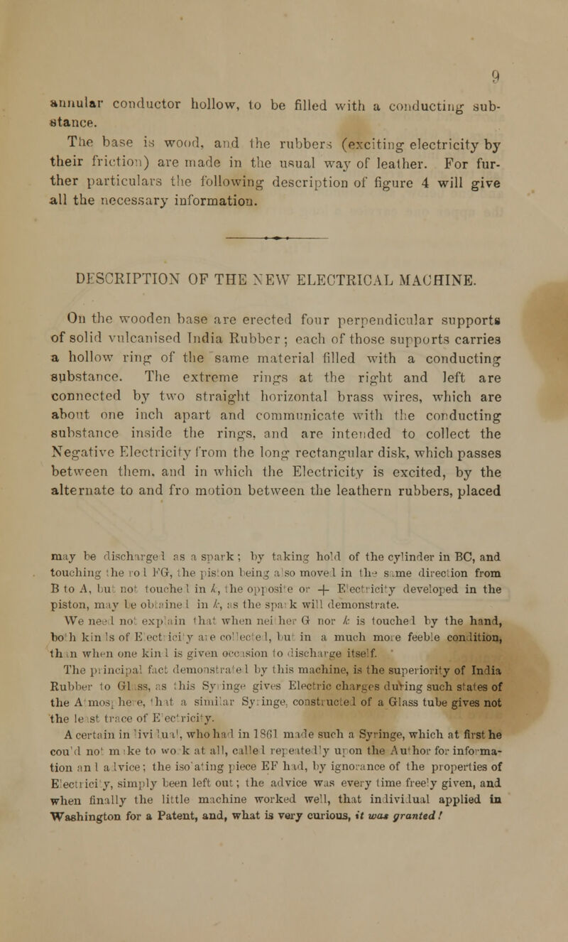 annular conductor hollow, to be filled with a conducting sub- stance. Tiie base is wood, and the rubbers (exciting electricity by their friction) are made in the usual way of leather. For fur- ther particulars the following description of figure 4 will give all the necessary information. DESCRIPTION OF THE NEW ELECTRICAL MACHINE. On the wooden base are erected four perpendicular supports of solid vulcanised India Rubber; each of those supports carries a hollow ring of the same material filled with a conducting substance. The extreme rings at the right and left are connected by two straight horizontal brass wires, which are about one inch apart and communicate with the conducting substance inside the rings, and are intended to collect the Negative Electricity from the long rectangular disk, which passes between them, and in which the Electricity is excited, by the alternate to and fro motion between the leathern rubbers, placed rnay be discharged as a spark; by taking hoM of the cylinder in BC, and touching the ro I KG, the pis on Icing a so move I in the s.me direction from B to A, l,u not touchel in ^, the opposite or -)- Electricity developed in the piston, may 1 e obtaine 1 in fc, as the spa k will demonstrate. We need not explain that when nei her G nor k is touchel by the hand, boh kin Is of E ect ici y are collec e I, bui in a much mo.e feeble condition, th in when one kin 1 is given occasion lo discharge itself. The principal fact demonstrate 1 by this machine, is the superiority of Inlia Rubber to Gl ss, as this Syringe gives Electric charges duVing such states of the Atmosj he e, hit a similar Syiinge. constructed of a Glass tube gives not the le sf tri ce of E ectricity. A certain in 'ivi 'in1, who had in 1861 made such a Syringe, which at first he cou'd no' m ke to wo k at all, called repeate lly u; on the Author for informa- tion an 1 advice; the iso'ating piece EF had, by ignorance of the properties of Electricity, simply been left ont; the advice was every time free'y given, and when finally the little machine worked well, that in lividual applied in Washington for a Patent, and, what is very curious, it was granted !
