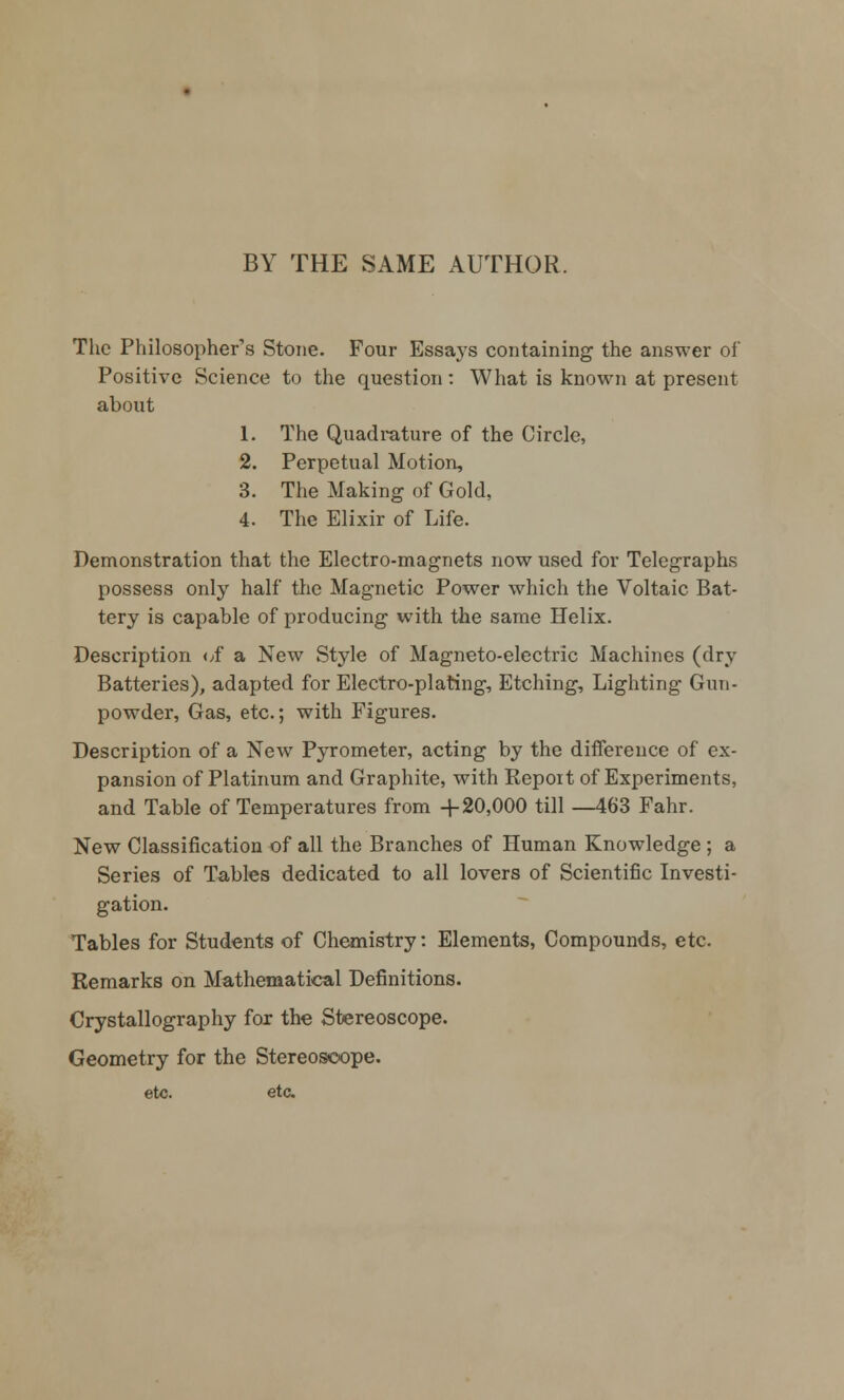 BY THE SAME AUTHOR. The Philosopher's Stone. Four Essays containing the answer of Positive Science to the question: What is known at present about 1. The Quadrature of the Circle, 2. Perpetual Motion, 3. The Making of Gold, 4. The Elixir of Life. Demonstration that the Electro-magnets now used for Telegraphs possess only half the Magnetic Power which the Voltaic Bat- tery is capable of producing with the same Helix. Description of a New Style of Magneto-electric Machines (dry Batteries), adapted for Electro-plating, Etching, Lighting Gun- powder, Gas, etc.; with Figures. Description of a New Pyrometer, acting by the difference of ex- pansion of Platinum and Graphite, with Repoit of Experiments, and Table of Temperatures from +20,000 till —463 Fahr. New Classification of all the Branches of Human Knowledge ; a Series of Tables dedicated to all lovers of Scientific Investi- gation. Tables for Students of Chemistry: Elements, Compounds, etc. Remarks on Mathematical Definitions. Crystallography for the Stereoscope. Geometry for the Stereoscope, etc. etc.