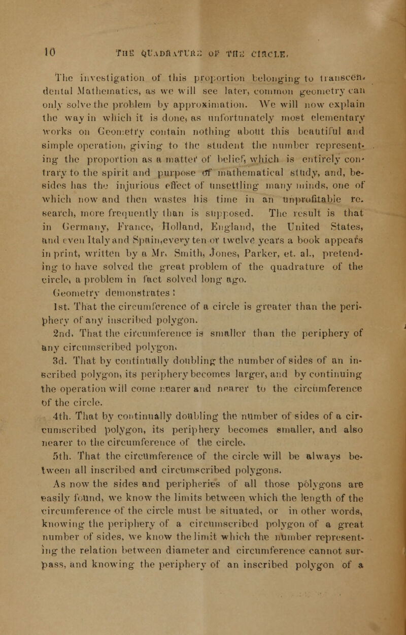 The investigation of this proportion belonging to transcdn* dentul Mathematics* as we will see later, common geometry can only solve the problem by approximation. We will now explain the way in which it is done? as unfortunately most elementary works on Geometry contain nothing about this beautiful and simple operation, giving to the student the number represent- ing the proportion as a mattei' of belief, which is entirely con* trary to the spirit and purpose Of mathematical si tidy, and, be- sides lias the injurious effect of Unsettling- many minds, one of which now and then wastes his time in an Unprofitable re. search, more frequently than is supposed. The result is that in Germany, France, Holland, England, the United States, and eVen Italy and Spain ,e very ten of twelve years a book appears in print, written by a Mr. Smith, Jones, Parker, et. al., pretend- ing to have solved the great problem of the quadrature of the circlet a problem in fact solved long ago. Geometry demonstrates ! 1st. That the circumference of a circle is greater than the peri- phery of any inscribed polygon. 2nd. That the circumference is smaller than the periphery of any circumscribed polygon. 3d. That by continually doubling the number of sides of an in- scribed polygon, its periphery becomes larger, and by continuing the operation will come nearer and nearer to the circumference of the circle. 4th. That by continually doubling the number of sides of a cir- cumscribed polygon, its periphery becomes smaller, and also nearer to the circumference of the circle. 5th. That the circumference of the circle will be always be- tween all inscribed and circumscribed polygons. As now the sides and peripheries of all those polygons are easily i'oUnd, we know the limits between which the length of the circumference of the circle must be situated, or in other words, knowing the periphery of a circumscribed polygon of a great number of sides, we know the limit which the number represent- ing the relation between diameter and circumference cannot sur- pass, and knowing the periphery of an inscribed polygon of a