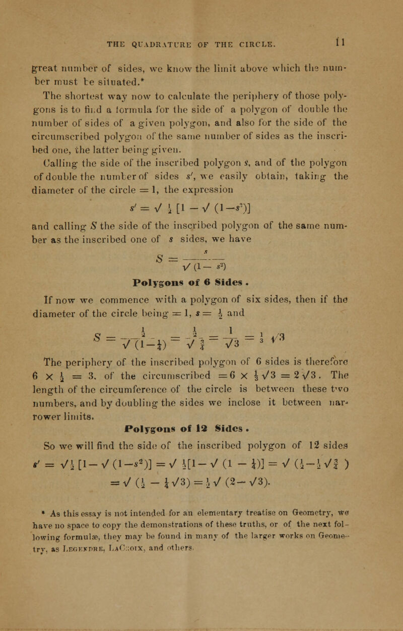 great number of sides, we know the limit above which the num- ber must be situated.* The shortest way now to calculate the periphery of those poly- gons is to rii.d a formula i'or the side of a polygon of double the number of sides of a given polygon, and also for the side of the circumscribed polygon of the same number of sides as the inscri- bed one, the latter being given. Calling the side of the inscribed polygon s, and of the polygon of double the numberof sides s', we easily obtain, taking the diameter of the circle = 1, the expression *'= V ' [1 -V 0-r)] and calling S the side of the inscribed polygon of the same num- ber as the inscribed one of s sides, we have X Polygons of 6 Sides . If now we commence with a polygon of six sides, then if the diameter of the circle being =1,.*= \ and 1 \ 1 Q -i 2_ — * — 1 ./q The periphery of the inscribed polygon of 6 sides is therefore 6 X i = 3. of the circumscribed =C x |\/3 =2/3. The length of the circumference of the circle is between these two numbers, and by doubling the sides we inclose it between nar- rower limits. Polygons of 12 Sides ■ So we will find the side of the inscribed polygon of 12 sidea • As this essay is not intended for an elementary treatise on Geometry, we have no space to copy the demonstrations of these truths, or of the next fol- lowing formulae, they may be found in many of the larger works on Geome- try, as I.F.r.KvriHK. !,.*<' ;oix. and others