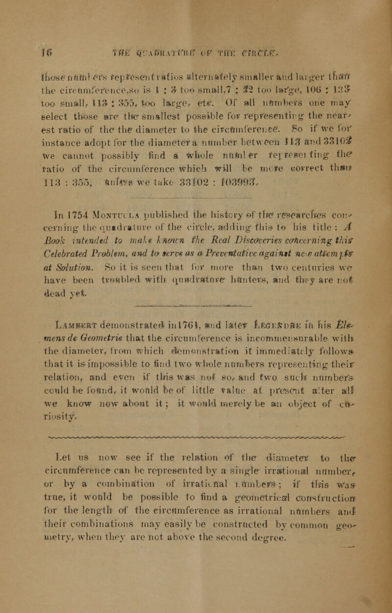 it! WE cy. a(»k vrrrtif of Tin: Cfn. {h<>sf-'nrtfn} 1'i's represent ratios alternately .smaller and larger tnftfl the circflmference,so is I : 3 toe-small,7 : Sf2 too large, 10G : 133 too small, 113 : 355, too large, ettf. Of all numbers one may select those are the smallest possible for representing the near' est ratio of the the diameter to the circtimferenee\ So if we for instance adopt for the diametera number between 113 8nd33l02P we cannot possibly find a whole numler fer/fe»ei.fing the* ratio of the circumference which will be mote correct than* 113 : 355, trnfuss we take 3:3102 : I0399& In 1754 Montucla published the history of the re'searcltes Con* cevning the quadrature of the circle, adding- this to his title : A Book intended to m&lu Inoun the Real'-Discoveries concerning this' Celebrated Problem, and to serve as a Preventative againtt ne-e atiemj.fs at Solution. So it is seen that for more than two centuries we have been tv&fibled with quadrature hunters, and they are nol dead vet Lambkrt demonstrated in 1761, and later !Le<5EtfD#E fn his Eh- mens de Geometrie that the circumference is incommensurable with the diameter, from which dtemenstratien it immediately follows that it is-impossible to find two whole numbers representing their relation, and even if this was not so.- and two such numbers could be found, it would be of little value at present a!ter air we know now about it; it would merely be an object of eft* riosity. Let us now see if the relation of the diameter to the* circumference can be represented by a single irrational number,- or by a combination of irrational rlimbers* ; if this Was true, it would be possible 1o find a geometrical construction for the length of the circumference as irrational numbers and their combinations may easily be constructed by common geo- metry, when they are hot above the second degree