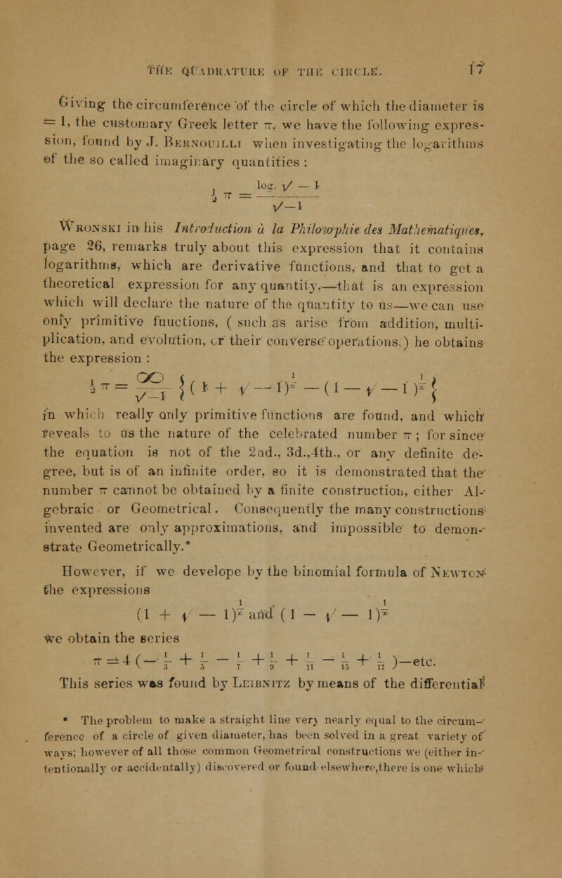 6i\ lug the circumference of the circle of which the diameter is *= I, the customary Greek letter ~ we have the following expres- sion, found by J. Bernouilli when investigating the logarithms oi the so called imaginary quantities : Log. V - I 1 = -7-r vVronski irthis Introduction u la Philowphie des Mathematiqucsr page 26, remarks truly about this expression that it contains logarithms, which are derivative functions, and that to get a theoretical expression for any quantity that is an expr< which will declare the nature of the quantity to us—we can use only primitive functions, ( such as arise from addition, multi- plication, and evolution, or their converse operations.) he obtains the expression : in which really only primitive functions are found, and which feveals to us the nature of the celebrated number-; for since the equation is not of the 2nd.. 3d.,4th.. or any definite de- gree, but is of an infinite order, so it is demonstrated that the' number - cannot be obtained by a finite construction, either Al- gebraic or Geometrical. Consequently the many constructions1 invented are only approximations, and impossible to demon-- strate Geometrically.* However, if we develope by the binomial formula of Newton the expressions (1 + \ — \y ami (1 - ; — l)i we obtain the series t=H(-J-+1-! +r + a -n + n)-etc. This series was found by Leibnitz by means of the differential' • The problem to make a straight line verj nearly equal to the circum- ference of a circle of given diameter, lias been solved in a great variety of wavs; however of all those common Geometrical constructions we (cither in-' tentionallj or accidentally) discovered or found elsewhere,there is one which!