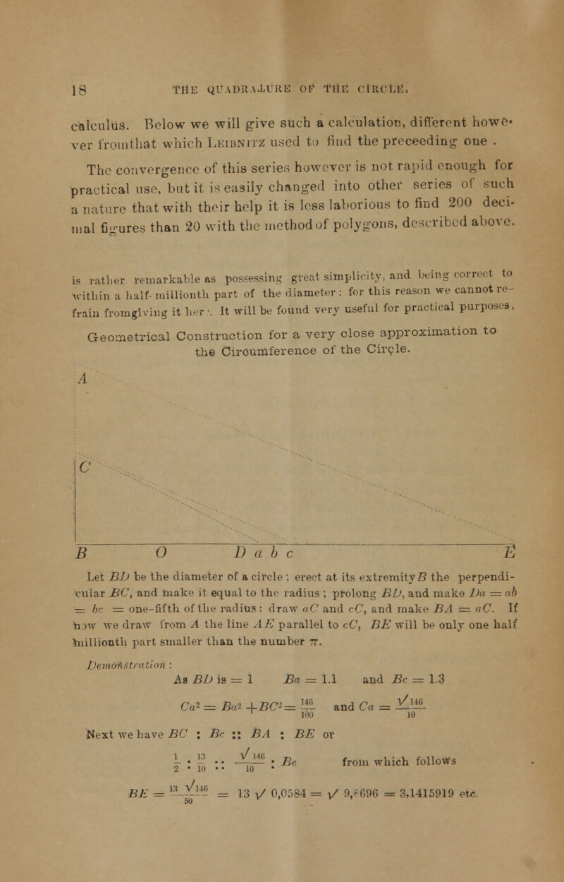 calculus. Below we will give such a calculation, different hoWC* ver frointhat which Leibnitz used to Hud the proceeding one . The convergence of this series however is not rapid enough for practical use, but it is easily changed into other series of such a nature that with their help it is less laborious to find 200 deci- mal figures than 20 with the method of polygons, described above. is rather remarkable as jessing great simplicity, and being correct to Within a half-millionth part of the diameter: for this reason we cannot re frain fromgiving it her •. It will be found very useful for practical purposes. Geometrical Construction for a very close approximation to the Circumference of the Circle. c B 0 15'a b c ~S Let BD be the diameter of a circle ; erect at its extremity B the perpendi- cular BC, and make it equal to the radius ; prolong BD, and make Da z=nb ■— be = one-fifth of the radius: draw aC and cC, and make BA e= aC. If hjw we draw from A the line A E parallel to eC, BE will be only one half millionth part smaller than the number tt. Drmofistratioii : As BD ia = 1 Ba = 1.1 and Be = 1.3 C,r- = Ba-2 +BCi= -u- and Ca = id1*6. 1 too io Next we have BC : Be :: 73,1 : BE or 1 . 1? .. JL« . Be from which follows 2 • 111 • • 10 BE = i:! Y-m = 13 V 0,0584 = V 9/696 m 3,1415919 etc