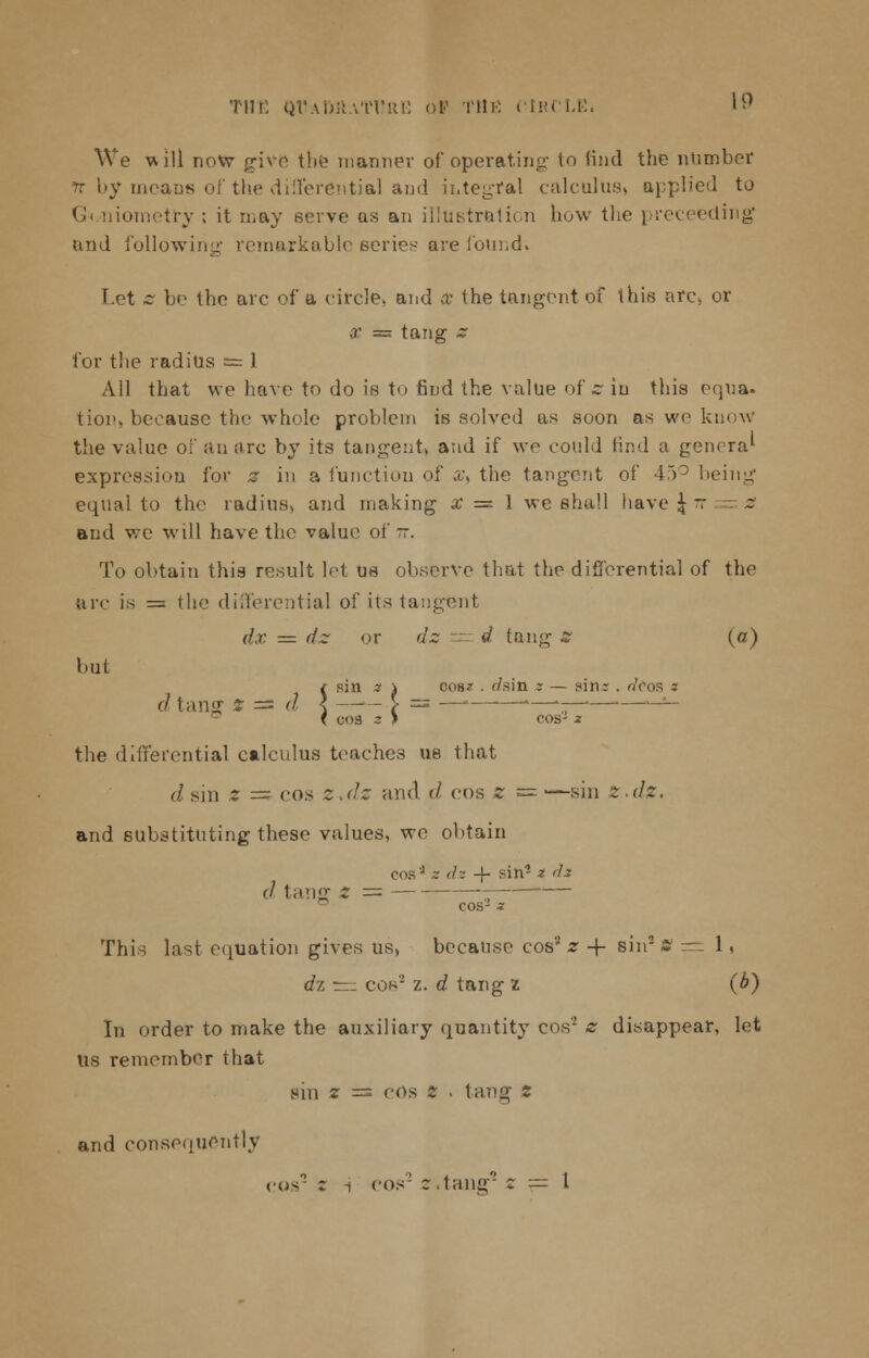 THE QVaMIaTI'RE of THE CIRCLE. 1 ^ We will now give the manner of operating to find the number tt by means of the differential and integral calculus, applied to Gt.niometry ; it may serve as an illustration how the preceeding and following remarkable series are found. Let z be the arc of a circle, and Co the tangent of this are, or x = tang z for the radius = 1 All that we have to do is to find the value of s iu this equa. tion> because the whole problem is solved as soon as we know the value of an ore by its tangent, and if we could find a genera1 expression for a in a function of £, the tangent of 45° being equal to the radius, and making x = 1 we shall have \ n a and we will have the value of -. To obtain this result let us observe that the differential of the arc is — the differential of its tangent dx = dz or dz -' d tang* (o) but { sin z \ cos? . '/sin z — sin: . rfoos s i COS z I cos- 2 the differential calculus teaches us that (] sin Z = cos z.dz and d cos z c=—sin £.</;?. and substituting these values, we obtain cos'J ~ dz -f- ^nJ * ^ cos- ^ This last equation gives us, because cos' z -f sin2 8=:1, rfz rr_ con- z. rf tang 2 (b) In order to make the auxiliary quantity cos'2 z disappear, let Us remember that sin z = cos Z . tang' z and consequently COS2 r i cos' 2 .tail'- Z = 1