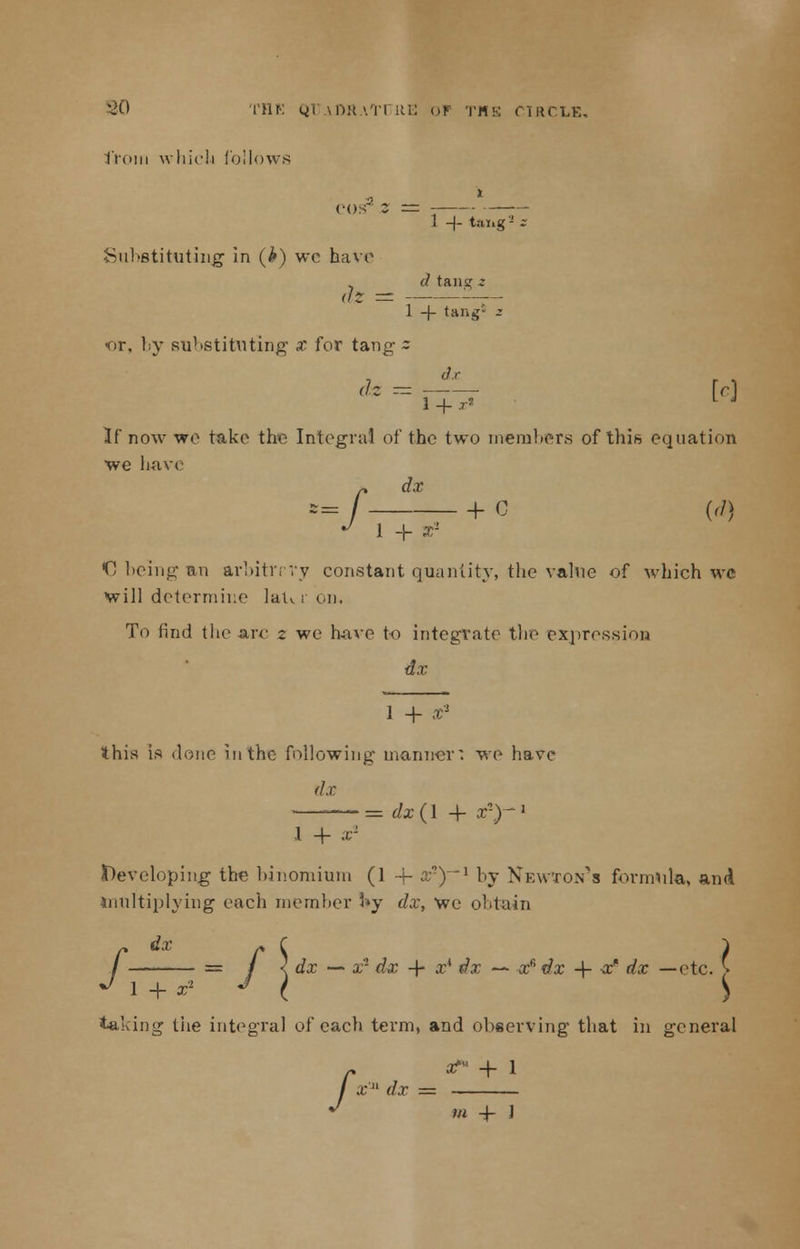 ll'Oni which follows COS Z 1 -)- tax. <SJ- Sul »8titut; ing in (*) wc have dz - (1 taiii,r z 1 -}- tang5 or, by su1 'Stitnt ing x for tang dz -- ~ 1 + r* If now wo take the Integral of the two members of this equation we have /dx + C (d) 1 + x'! € being an arbitrrvy constant quantity, the value of which wc will determine laU i on. To find the arc z we have to integrate the expression dx 1 + x1 this is done in the following manner: we have dx — = dx{\ -f a2)-1 1 + ar I)eveloping the binomium (1 4- a;2)—1 by Newton's formula, and multiplying each member 3»y dx, we obtain /dx * C } = / 1 dx — x'1 dx -f x* dx — xfi ?/a: -f- a:' rfx —etc. > 1 + x- J ( ^ taking tiie integral of each term, and observing that in general r ^ + i / x  <fa =