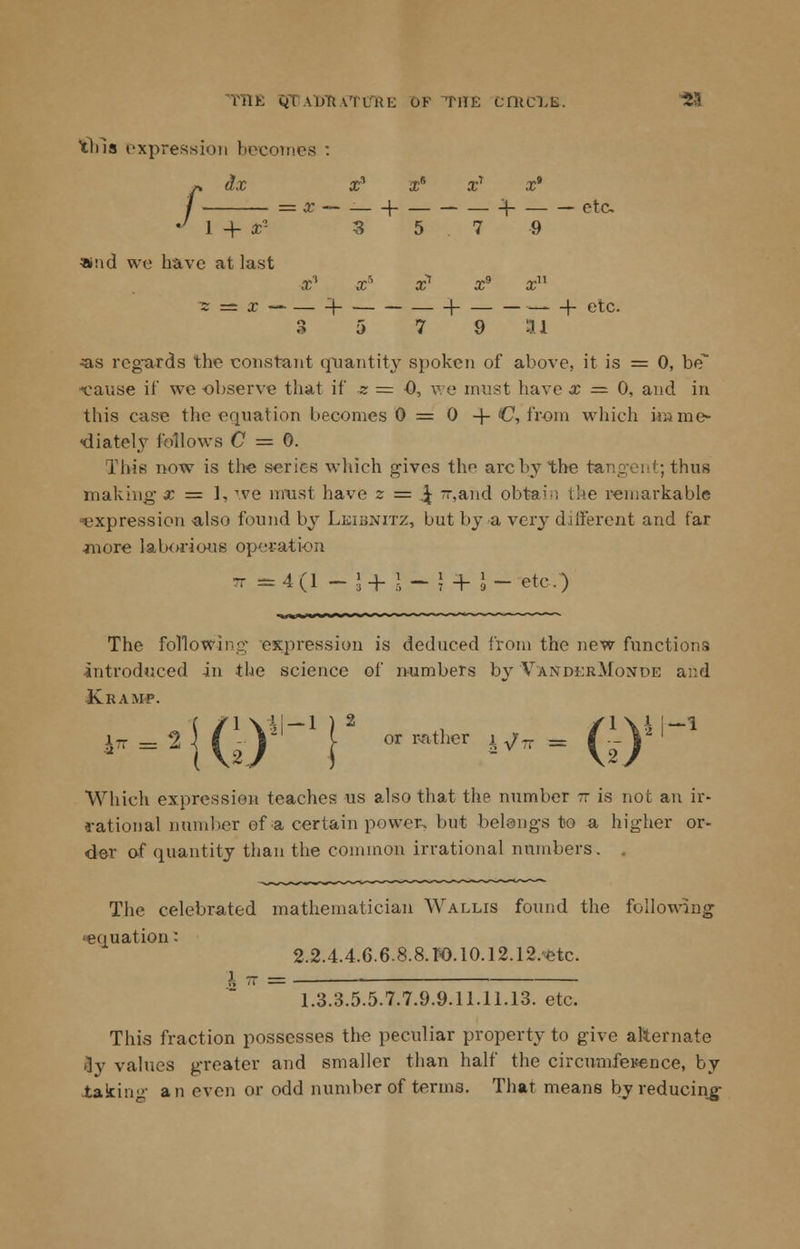 THE QTaoraTu'ri: of THE ciitcLL. 23 this expression becomes h dx X3 X* X1 X* x — 1 -^ etc 1 + X2 3 5 7 9 »!id we have at last x3 Xs x1 x9 xu 3 5 7 9 HI ■as regards the constant quantity spoken of above, it is = 0, be -cause it' we observe that if * = 0, we must have x = 0, and in this case the equation becomes 0 = 0 + C, from which imme- diately follows C = 0. This now is the series which gives the arc by the tangent; thus making x = 1, we must have z = ,\ 7r,and obtain i!>e remarkable ^expression -also found by Lkiunitz, but by a very different and far -more laborious operation - ^4(1 - j+J-}}- J- etc.) The following expression is deduced from the new functions introduced in the science of numbers by Vaxdi;rMonde and -Kramp. Which expression teaches us also that the number tz is not an ir- rational number of a certain power, but belongs to a higher or- der of quantity than the common irrational numbers. . The celebrated mathematician Wallis found the following equation: 2.2.4.4.6.6.8.8. r-0.10.12.12.etc. i - = 1.3.3.5.5.7.7.9.9.11.11.13. etc. This fraction possesses the peculiar property to give alternate Jy values greater and smaller than half the circumference, by .taking an even or odd number of terms. That means by reducing