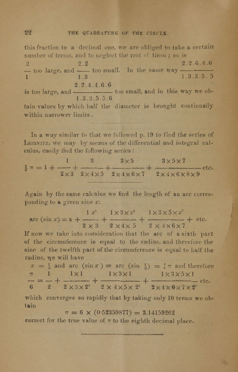 2£ THE Qf'AbftAfTUL: of (tit: CIVLCIX this fraction to a decimal one, we arc obliged to take a cerl number of terms, and to neglect the vest oi them ; so is 2 2.2 2.2.6.4.Or — too large, and too small. In the same way < - 1 1.3 1.3.3.5. 5 2.2.4.4.6.6 is too large, and - = too small, and in this way we ob- 1.3.3.5.5.6 tain values by which half the diameter is brofigbt continually within narrower limits. In a way similar to that we followed p. 19 fo find the series of Leibnitz, we may by means of the differential and integral cal- culus, easily hud the following series '. 1 3 3x5 3X5X7 \ ix — 1 -\ 1- — {-- — (- — etc. 2x3 2x4x5 2x4x6x7 2x4x6x8x9 Again by the same calculus we find the length of an arc ecrres- ponding to a given sine a:: 1 x' 1 X3XxJ 1 X3x5xzr arc (sin x) = x -f- ———\- — (- — ■•■ -f- etc. 2x3 2x4x5 2x4x6x7 If now we take into consideration that the arc o!' a sixth part of the circumference is equal to the radius, and therefore the sine of the twelfth part of the circumference is equal to half the radius, we will have x = \ and arc (sin x) as arc (sin l) = \ tt and therefore re 1 lxl 1x3x1 1X3X5X1 — = 1 — + 1 — — etc. 6 2 2X3X23 2x4x5x2' 2x4X0x7x2T which converges so rapidly that by taking only 10 terms we ob- tain r a= 6 X (0-52359877) = 3.14159262 correct for the true value of tt to the eighth decimal place-