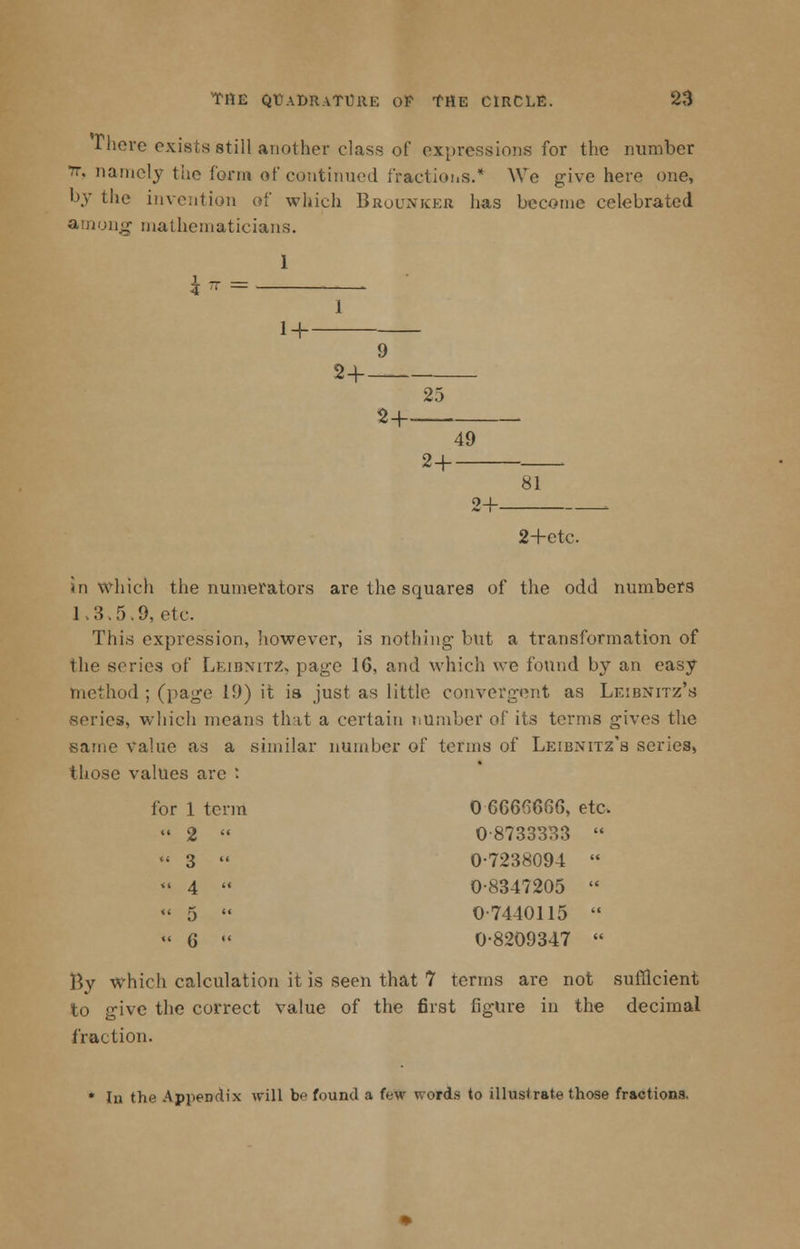 There exists still another class of expressions for the number it, namely the form of continued fractions.* We give here one, by the invention of which Brounker has become celebrated among mathematicians. 1 14- 9 24— 25 2+. 49 2+ — 81 2+etc in which the numerators are the squares of the odd numbers 1.8.5.9, etc. This expression, however, is nothing* but a transformation of the scries of Leibnitz, page 16, and which we found by an easy method ; (page 19) it is just as little convergent as Leibnitz's series, which means that a certain number of its terms gives the same value as a similar number of terms of Leibnitz's series, those values are : for 1 term 0 6666666, etc.  2  0-8733333  « 3  0-7238094  <« 4  0-8347205  « 5  0-7440115  « 6  0-8209347  By which calculation it is seen that 7 terms are not sufficient to give the correct value of the first figure in the decimal fraction. • In the Appendix will be found a few words to illustrate those fractions.