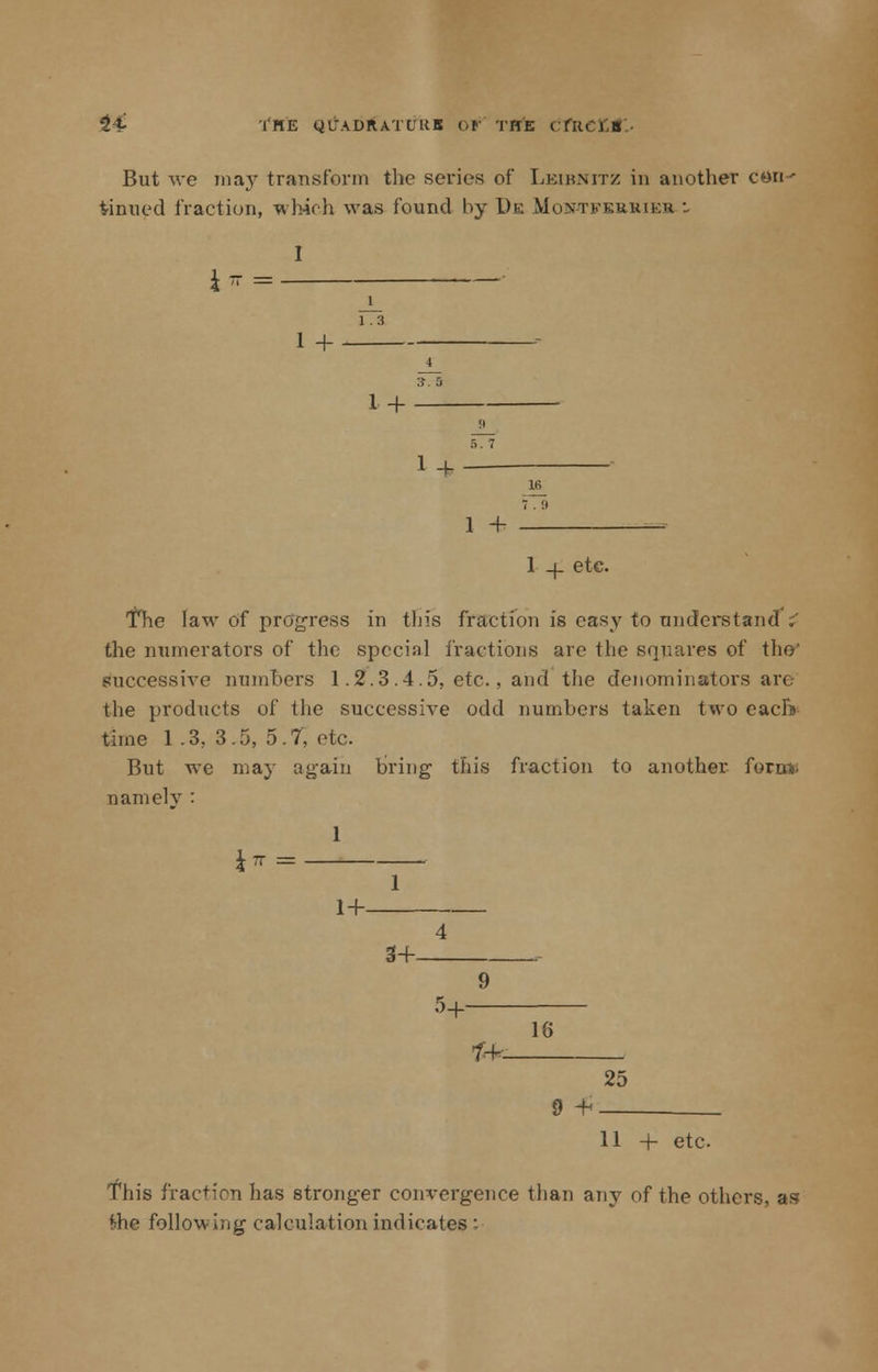 24- tflE QlTADRATtKB Of TITE C fill. J B But we may transform the series of Leibnitz in another con' tinned fraction, which was found by De Montferuieh : I J rr = ■ 1 1.3 1 + 3. S 1+ !i 1 + Hi 1 + 1 _|_ etc. The law of progress in this fraction is easy to understand :' the numerators of the special fractions are the squares of the' successive nunihers 1.2.3 .4 .5, etc., and the denominators art. the products of the successive odd numbers taken two each) time 1 .3. 3.5, 5.7, etc. But we may again bring this fraction to another fora* uamelv : Jir = 1 1+ 4 3+ • 9 °+ 16 1+ 25 9 -H 11 + etc This fraction has stronger convergence than any of the others, as fche following calculation indicates :■