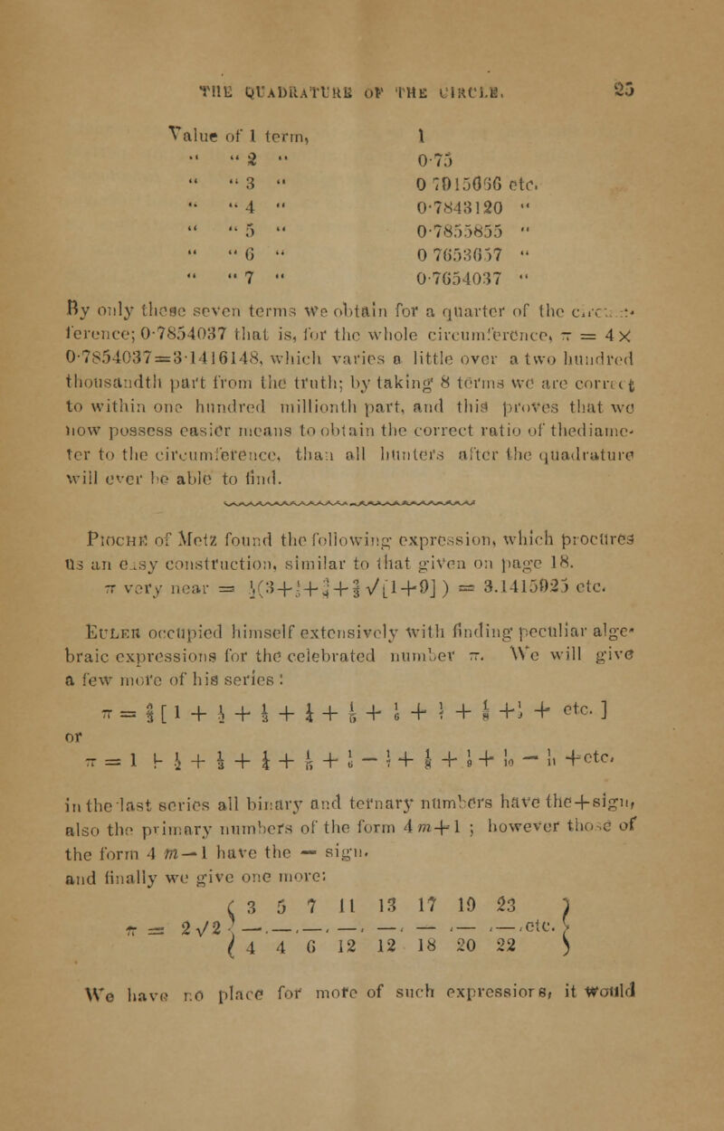 T!1E QtADRATt'RB Of tHE u'IRCLH, 2il Value of I term, \ •'  2 •' 0-75 3  0 70150% etc. 4  0-7843120 ■'  5  0-7855855   6 - 0 7653657  '• 7  0-7654037  By only these seven terms We obtain for a quarter of the ci»< ferenee; 0-7854037 that is, for the whole circumference, ~r = 4X 0-7854037 = 3-1416148, which varies o little over a two hundred thousandth part from the truth; by taking' 8 terms we are correct to within one hundred millionth part, and thin proves that wc now possess easier means to obtain the correct ratio of thediame- ter to the circumference, than oil hunters after the quadrature will ever he able to find. PiocHrt of Meiz found the following expression, which procurer Os an e_isy construction, similar to that given on page 18. -r very near = K:5+'-N + § ^[1 + 9] ) ~ ^A^^'2> etc. Euleh occupied himself extensively with finding peculiar alge* braic expressions for the celebrated number -. We will give a few more of his series : Tr=|[l + ^ + l + i+^+^ + !4-^+l+ etc. ] or t = 1 h J + 1 + i + 4 + S - » + I +.i +'U - ii +etc. in the last series all binary and ternary numbers have the+sigu, also the primary numbers of the form 4tf*-j- 1 ; however th the form 4 m—1 have the — sign, and finally we give one move; C 3 5 7 11 13 17 ID 23 ) (446 12 12 18 20 22 ) Wo have r.O place for more of such expression it would