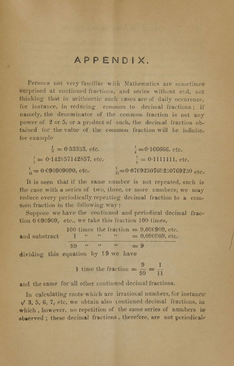 APPENDIX. Persons not very familiar with Mathematics are sometimes surprised at continued fractions, and series without end, not thinking' that in arithmetic such cases are of daily occurence, for instance, in reducing- common to decimal fractions ; if namely, the denominator of the common fraction is not any power of 2 or 5, or a product of such, the decimal fraction ob- tained for the value of the common fraction will be infinite.. for example 3 (-=0-lGG666. etc. L== 0-142857142857, etc, , = 0-1111111, etc. *g= 0-090909090, etc, jr = 0-O7C923O7(>92307692:30 etc, It is seen that if the same number is not repeated, such is the case with a series of two, three, or more numbers; we may reduce every periodically repeating- decimal fraction to a com- mon fraction in the following way:- Suppose we have the continued and periodical decimal frac- tion 0090909, etc., we take this fraction 100 times, 100 times the fraction == 9,090909, etc. and substract 1 '•   = 0,090909, etc. ~99   - == 9 dividing- this equation by 19 Ave have , *■ 9 1 1 time the iraction =-— = —- uv 11 and the same for all other continued decimal fractions. In calculating roots which are irrational numbers, for instance' \/ 3, 5, 6, 7, etc, We obtain also continued decimal fractions, in which , however, no repetition of the same series of numbers is- observed; these decimal fractions , therefore, are not periodical^