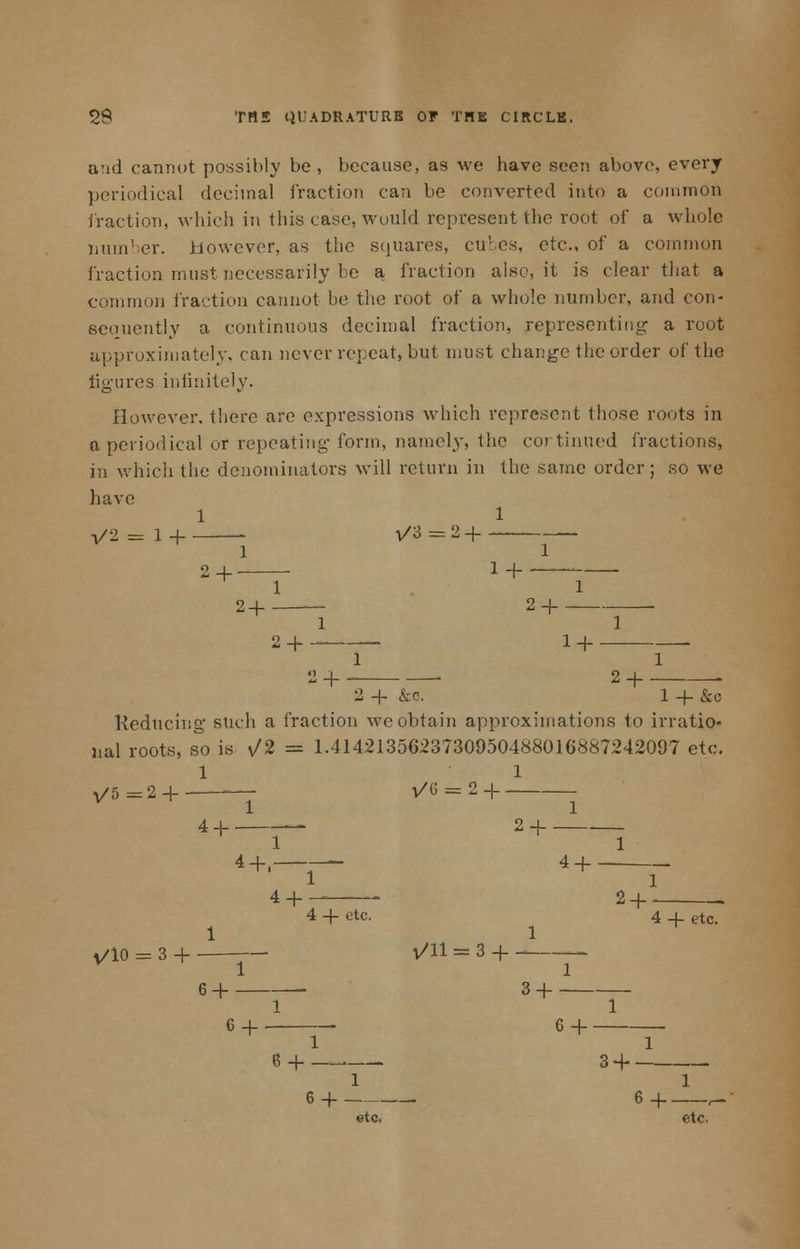 and cannot possibly be, because, as we have seen above, every periodical decimal fraction can be converted into a common fraction, which in this case, would represent the root of a whole number. However, as the squares, cubes, etc., of a common Traction must necessarily be a fraction also, it is clear that a common fraction cannot be the root of a whole number, and con- sequently a continuous decimal fraction, representing- a root approximately, can never repeat, but must change the order of the figures infinitely. However, there are expressions which represent those roots in a periodical or repeating form, namely, the cortintied fractions, in which the denominators will return in the same order; so we have 1 1 1/2 = 1+ 1/3=2+- — 1 1 2+ 1 + - ■ 1 2+ 2 + 1 1 2 + — 1 + . 1 1 2 + ■ 2 + 2 + &o. 1 + &o Reducing such a fraction we obtain approximations to irratio- nal roots, so is v/2 = 1.4142135623730950488016887242097 etc. 1 1 1/5 =2 H —■ i/G = 2H 1 1 4 + 2 + 1 1 4+, — 4+ 1 1 4 + _ 2 + __ 4 + etc. 4 _l etc. 1 1 V/10 = 3 H l/ll = 3 + - 6 + 3 + 1 1 6 + ~- 6 + 1 1 6 + — 3 + 1 1 6 + 6+ ,- etc. etc.