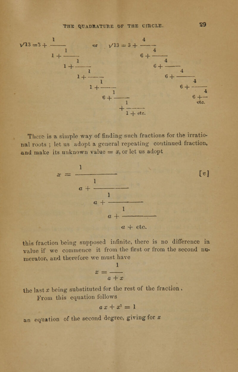 1 4 V/13 =3 4 ox i/13 - 3 H 1 4 1 + 64- 29 1 4 1 -f C + I 4 1 + 6 4- 1 4 1+ 6 4- - 1 4 6 4 6 4— 1 etc. -f 1 -J- etc. There is a simple way of finding- such fractions for the irratio- nal roots ; let us adopt a general repeating- continued fraction, and make its unknown value = x, or let us adopt 1 M i a + - 1 a 4- - 1 G + « 4- etc, this fraction being supposed infinite, there is no difference in value if we commence it from the first or from the second nu- merator, and therefore we must have 1 x = a + x the last x being substituted for the rest of the fraction . From this equation follows a x + x- = 1 an equation of the second degree, giving for x